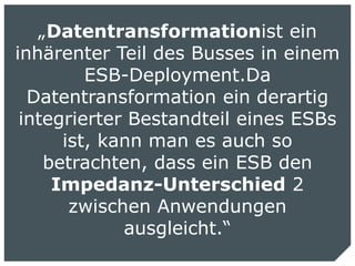 „Datentransformationist ein
inhärenter Teil des Busses in einem
         ESB-Deployment.Da
  Datentransformation ein derartig
 integrierter Bestandteil eines ESBs
      ist, kann man es auch so
    betrachten, dass ein ESB den
     Impedanz-Unterschied 2
       zwischen Anwendungen
             ausgleicht.“
                          Nils Meder | 19 October 2010 | 7
 