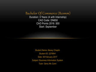 Student Name: Alexey Chaplin
Student ID: 2278941
Date: 08 February 2017
Subject: Business Information System
Tutor: Gerry Mc Cann
Bachelor Of Commerce (Bcomm)
Duration: 3 Years (4 with Internship)
CAO Code: DN650
CAO Points 2016: 500
Start: September
 