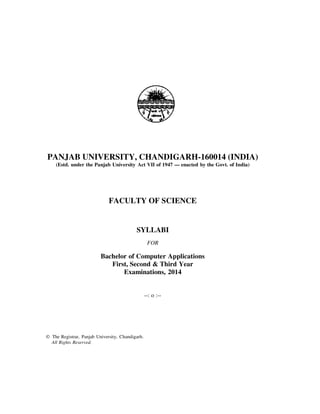 PANJAB UNIVERSITY, CHANDIGARH-160014 (INDIA)
(Estd. under the Panjab University Act VII of 1947 — enacted by the Govt. of India)

FACULTY OF SCIENCE

SYLLABI
FOR

Bachelor of Computer Applications
First, Second & Third Year
Examinations, 2014

--: o :--

© The Registrar, Panjab University, Chandigarh.
All Rights Reserved.

 