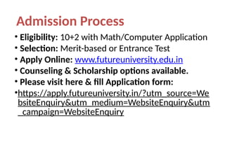 Admission Process
• Eligibility: 10+2 with Math/Computer Application
• Selection: Merit-based or Entrance Test
• Apply Online: www.futureuniversity.edu.in
• Counseling & Scholarship options available.
• Please visit here & fill Application form:
•https://apply.futureuniversity.in/?utm_source=We
bsiteEnquiry&utm_medium=WebsiteEnquiry&utm
_campaign=WebsiteEnquiry
 