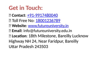 Get in Touch:
📞 Contact: +91-9917480040
📞 Toll Free No: 18001236789
🌐 Website: www.futureuniversity.in
📧 Email: info@futureuniversity.edu.in
📍 Location: 18th Milestone, Bareilly Lucknow
Highway NH 24, Near Faridpur, Bareilly
Uttar Pradesh 243503
 