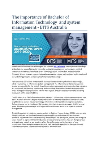 The importance of Bachelor of
Information Technology and system
management - BITS Australia
The Bachelor of Information Technologies and Systems - BITS Australia aims to provide knowledge
and skills in the areas of computer networks, application development and computer-assisted
software to meet the current needs of the technology sector. 'information. The Bachelor of
Computer Science program ensures that graduates develop a broad and consistent understanding of
the underlying principles and concepts of information technology.
Few companies can survive in the modern business world without IT (Information Technology),
which requires ISM or Information System Management. The information systems management
service is responsible for the smooth flow of information resources in an organization. ISM managers
are responsible for planning, coordinating, and controlling IT-related activities in an organization.
These managers help organizations achieve their IT goals. They are also responsible for achieving
these goals within a specified time.
Qualifications of an ISM (Information system manager ) : Information system managers usually have
a BITS Australia bachelor's degree in computer science or information science. Some of the units
taught in these courses include technology, information systems and business process analysis.
Before someone can be hired as an ISM manager, they have to work in a relevant field for several
years. A business process analyst is as important in the business world as an expert in systems
management.
The job description of a business process analyst : A Business Process Analyst (BPA) is a person who
designs, analyzes, and simulates business process models to create more efficient business
processes. To perform their tasks effectively, these analysts use rectangular, circular, and triangular
shape models to represent the entire business process of an organization. You can change various
settings in your models to see how they affect the performance and performance of your
organization. These analysts are expected to do their own work regardless of the supervision or
support of colleagues, support services or product documentation.
 