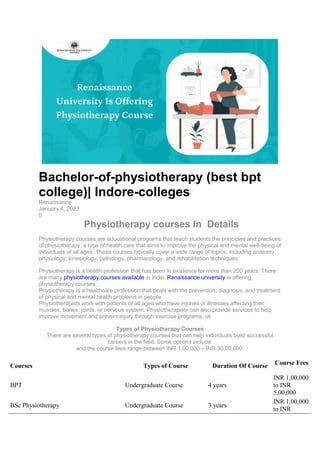 Bachelor-of-physiotherapy (best bpt
college)| Indore-colleges
Renaissance
January 4, 2023
0
Physiotherapy courses In Details
Physiotherapy courses are educational programs that teach students the principles and practices
of physiotherapy, a type of health care that aims to improve the physical and mental well-being of
individuals of all ages. These courses typically cover a wide range of topics, including anatomy,
physiology, kinesiology, pathology, pharmacology, and rehabilitation techniques.
Physiotherapy is a health profession that has been in existence for more than 200 years. There
are many physiotherapy courses available in India. Renaissance university is offering
physiotherapy courses.
Physiotherapy is a healthcare profession that deals with the prevention, diagnosis, and treatment
of physical and mental health problems in people.
Physiotherapists work with patients of all ages who have injuries or illnesses affecting their
muscles, bones, joints, or nervous system. Physiotherapists can also provide services to help
improve movement and prevent injury through exercise programs. ok
Types of Physiotherapy Courses
There are several types of physiotherapy courses that can help individuals build successful
careers in the field. Some options include:
and the course fees range between INR 1,00,000 – INR 30,00,000.
Courses Types of Course Duration Of Course Course Fees
BPT Undergraduate Course 4 years
INR 1,00,000
to INR
5,00,000
BSc Physiotherapy Undergraduate Course 3 years
INR 1,00,000
to INR
 