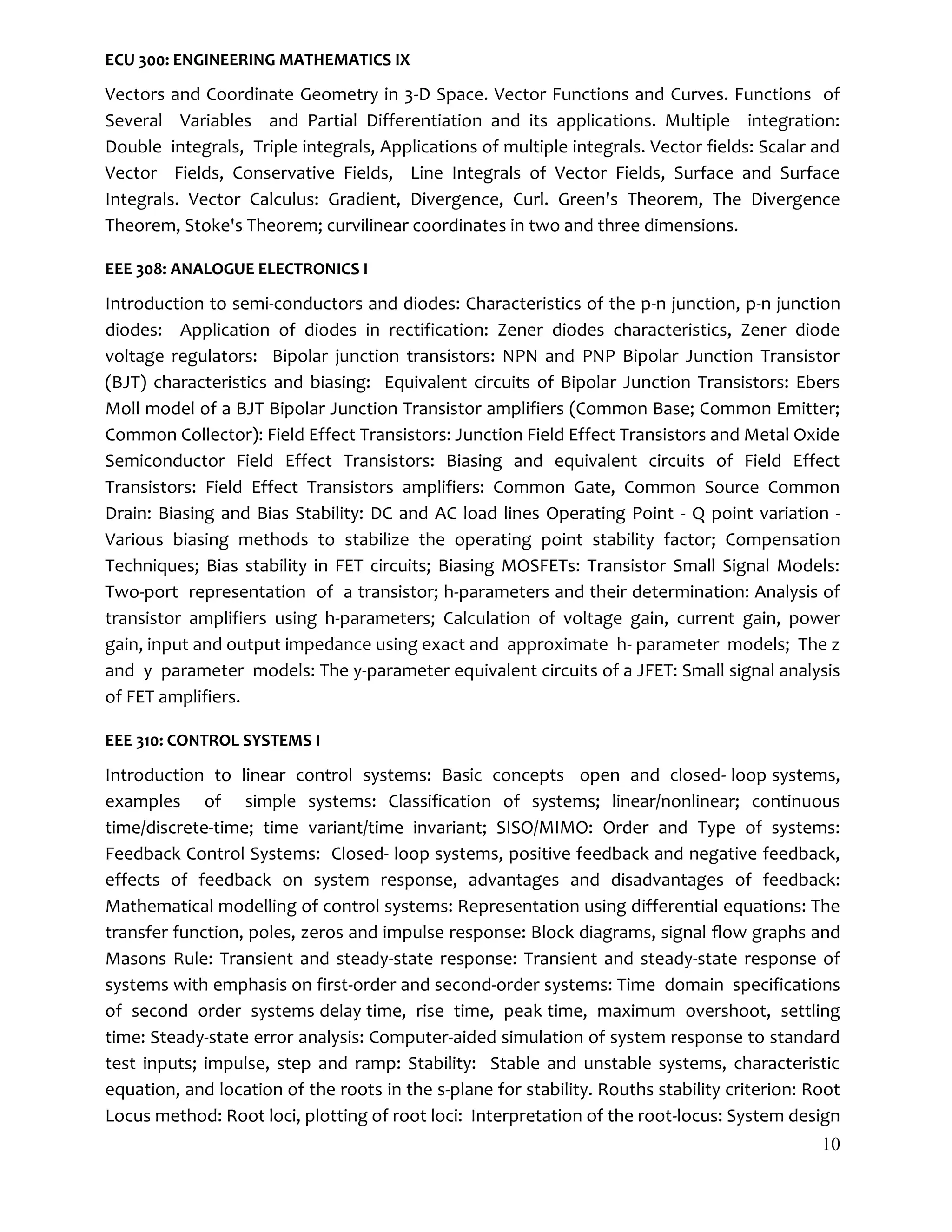 10
ECU 300: ENGINEERING MATHEMATICS IX
Vectors and Coordinate Geometry in 3-D Space. Vector Functions and Curves. Functions of
Several Variables and Partial Differentiation and its applications. Multiple integration:
Double integrals, Triple integrals, Applications of multiple integrals. Vector fields: Scalar and
Vector Fields, Conservative Fields, Line Integrals of Vector Fields, Surface and Surface
Integrals. Vector Calculus: Gradient, Divergence, Curl. Green's Theorem, The Divergence
Theorem, Stoke's Theorem; curvilinear coordinates in two and three dimensions.
EEE 308: ANALOGUE ELECTRONICS I
Introduction to semi-conductors and diodes: Characteristics of the p-n junction, p-n junction
diodes: Application of diodes in rectification: Zener diodes characteristics, Zener diode
voltage regulators: Bipolar junction transistors: NPN and PNP Bipolar Junction Transistor
(BJT) characteristics and biasing: Equivalent circuits of Bipolar Junction Transistors: Ebers
Moll model of a BJT Bipolar Junction Transistor amplifiers (Common Base; Common Emitter;
Common Collector): Field Effect Transistors: Junction Field Effect Transistors and Metal Oxide
Semiconductor Field Effect Transistors: Biasing and equivalent circuits of Field Effect
Transistors: Field Effect Transistors amplifiers: Common Gate, Common Source Common
Drain: Biasing and Bias Stability: DC and AC load lines Operating Point - Q point variation -
Various biasing methods to stabilize the operating point stability factor; Compensation
Techniques; Bias stability in FET circuits; Biasing MOSFETs: Transistor Small Signal Models:
Two-port representation of a transistor; h-parameters and their determination: Analysis of
transistor amplifiers using h-parameters; Calculation of voltage gain, current gain, power
gain, input and output impedance using exact and approximate h- parameter models; The z
and y parameter models: The y-parameter equivalent circuits of a JFET: Small signal analysis
of FET amplifiers.
EEE 310: CONTROL SYSTEMS I
Introduction to linear control systems: Basic concepts open and closed- loop systems,
examples of simple systems: Classification of systems; linear/nonlinear; continuous
time/discrete-time; time variant/time invariant; SISO/MIMO: Order and Type of systems:
Feedback Control Systems: Closed- loop systems, positive feedback and negative feedback,
effects of feedback on system response, advantages and disadvantages of feedback:
Mathematical modelling of control systems: Representation using differential equations: The
transfer function, poles, zeros and impulse response: Block diagrams, signal ﬂow graphs and
Masons Rule: Transient and steady-state response: Transient and steady-state response of
systems with emphasis on first-order and second-order systems: Time domain specifications
of second order systems delay time, rise time, peak time, maximum overshoot, settling
time: Steady-state error analysis: Computer-aided simulation of system response to standard
test inputs; impulse, step and ramp: Stability: Stable and unstable systems, characteristic
equation, and location of the roots in the s-plane for stability. Rouths stability criterion: Root
Locus method: Root loci, plotting of root loci: Interpretation of the root-locus: System design
 