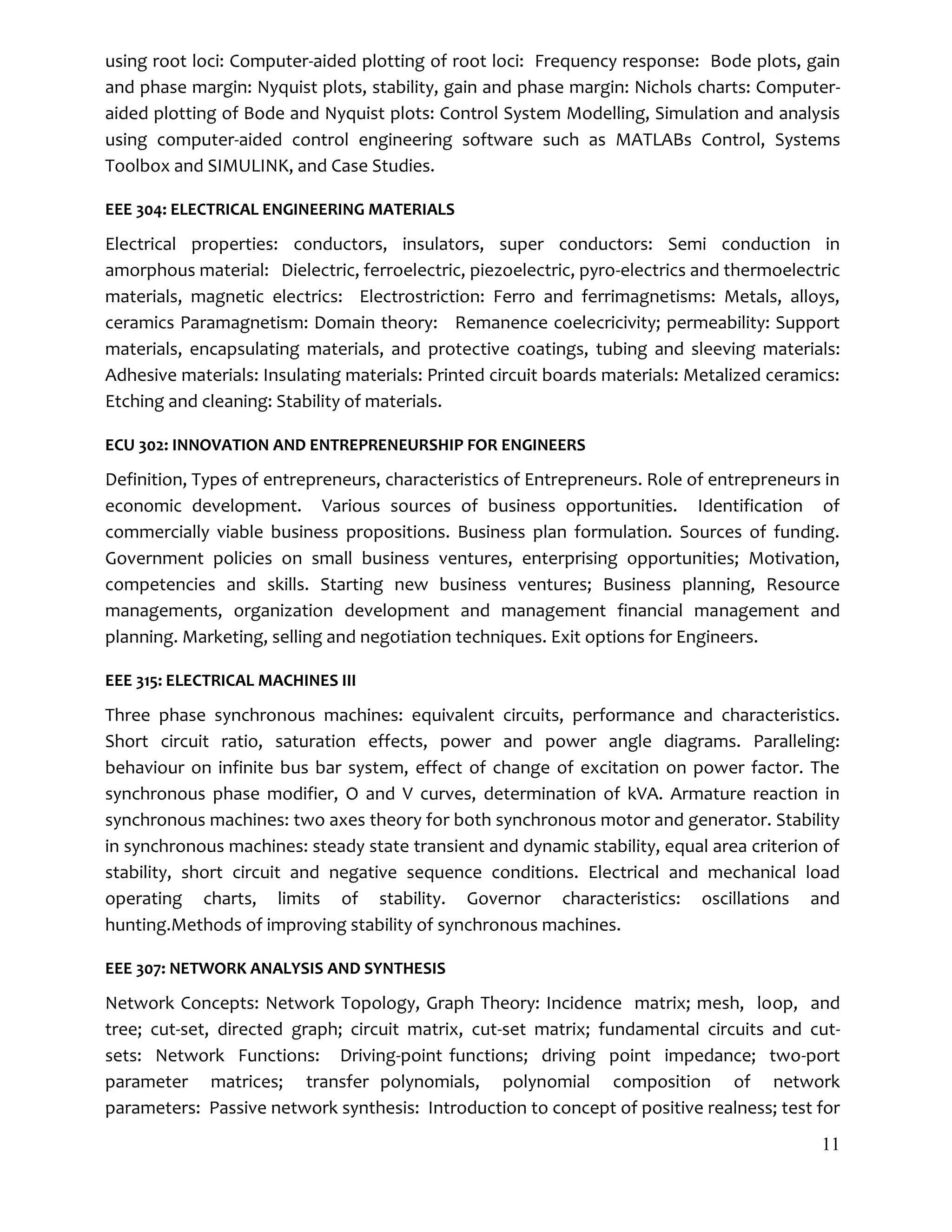 11
using root loci: Computer-aided plotting of root loci: Frequency response: Bode plots, gain
and phase margin: Nyquist plots, stability, gain and phase margin: Nichols charts: Computer-
aided plotting of Bode and Nyquist plots: Control System Modelling, Simulation and analysis
using computer-aided control engineering software such as MATLABs Control, Systems
Toolbox and SIMULINK, and Case Studies.
EEE 304: ELECTRICAL ENGINEERING MATERIALS
Electrical properties: conductors, insulators, super conductors: Semi conduction in
amorphous material: Dielectric, ferroelectric, piezoelectric, pyro-electrics and thermoelectric
materials, magnetic electrics: Electrostriction: Ferro and ferrimagnetisms: Metals, alloys,
ceramics Paramagnetism: Domain theory: Remanence coelecricivity; permeability: Support
materials, encapsulating materials, and protective coatings, tubing and sleeving materials:
Adhesive materials: Insulating materials: Printed circuit boards materials: Metalized ceramics:
Etching and cleaning: Stability of materials.
ECU 302: INNOVATION AND ENTREPRENEURSHIP FOR ENGINEERS
Definition, Types of entrepreneurs, characteristics of Entrepreneurs. Role of entrepreneurs in
economic development. Various sources of business opportunities. Identification of
commercially viable business propositions. Business plan formulation. Sources of funding.
Government policies on small business ventures, enterprising opportunities; Motivation,
competencies and skills. Starting new business ventures; Business planning, Resource
managements, organization development and management financial management and
planning. Marketing, selling and negotiation techniques. Exit options for Engineers.
EEE 315: ELECTRICAL MACHINES III
Three phase synchronous machines: equivalent circuits, performance and characteristics.
Short circuit ratio, saturation effects, power and power angle diagrams. Paralleling:
behaviour on infinite bus bar system, effect of change of excitation on power factor. The
synchronous phase modifier, O and V curves, determination of kVA. Armature reaction in
synchronous machines: two axes theory for both synchronous motor and generator. Stability
in synchronous machines: steady state transient and dynamic stability, equal area criterion of
stability, short circuit and negative sequence conditions. Electrical and mechanical load
operating charts, limits of stability. Governor characteristics: oscillations and
hunting.Methods of improving stability of synchronous machines.
EEE 307: NETWORK ANALYSIS AND SYNTHESIS
Network Concepts: Network Topology, Graph Theory: Incidence matrix; mesh, loop, and
tree; cut-set, directed graph; circuit matrix, cut-set matrix; fundamental circuits and cut-
sets: Network Functions: Driving-point functions; driving point impedance; two-port
parameter matrices; transfer polynomials, polynomial composition of network
parameters: Passive network synthesis: Introduction to concept of positive realness; test for
 