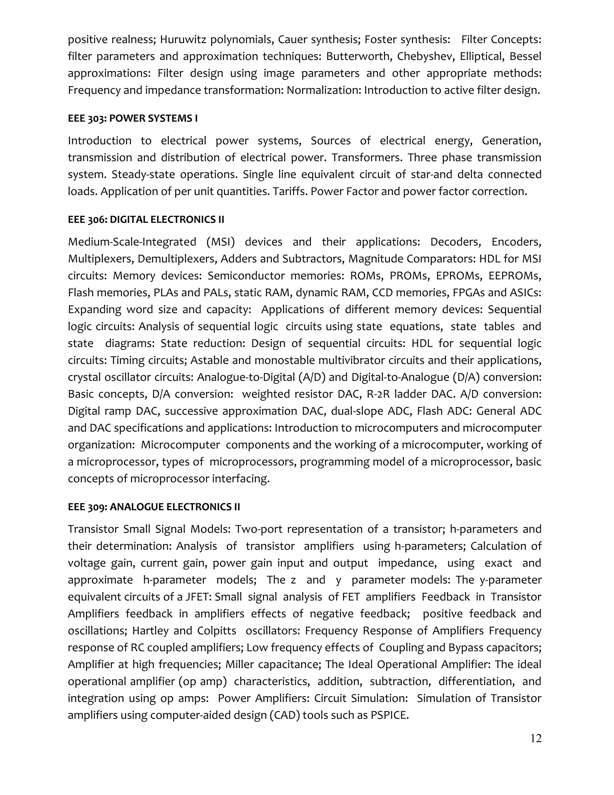 12
positive realness; Huruwitz polynomials, Cauer synthesis; Foster synthesis: Filter Concepts:
filter parameters and approximation techniques: Butterworth, Chebyshev, Elliptical, Bessel
approximations: Filter design using image parameters and other appropriate methods:
Frequency and impedance transformation: Normalization: Introduction to active filter design.
EEE 303: POWER SYSTEMS I
Introduction to electrical power systems, Sources of electrical energy, Generation,
transmission and distribution of electrical power. Transformers. Three phase transmission
system. Steady-state operations. Single line equivalent circuit of star-and delta connected
loads. Application of per unit quantities. Tariffs. Power Factor and power factor correction.
EEE 306: DIGITAL ELECTRONICS II
Medium-Scale-Integrated (MSI) devices and their applications: Decoders, Encoders,
Multiplexers, Demultiplexers, Adders and Subtractors, Magnitude Comparators: HDL for MSI
circuits: Memory devices: Semiconductor memories: ROMs, PROMs, EPROMs, EEPROMs,
Flash memories, PLAs and PALs, static RAM, dynamic RAM, CCD memories, FPGAs and ASICs:
Expanding word size and capacity: Applications of different memory devices: Sequential
logic circuits: Analysis of sequential logic circuits using state equations, state tables and
state diagrams: State reduction: Design of sequential circuits: HDL for sequential logic
circuits: Timing circuits; Astable and monostable multivibrator circuits and their applications,
crystal oscillator circuits: Analogue-to-Digital (A/D) and Digital-to-Analogue (D/A) conversion:
Basic concepts, D/A conversion: weighted resistor DAC, R-2R ladder DAC. A/D conversion:
Digital ramp DAC, successive approximation DAC, dual-slope ADC, Flash ADC: General ADC
and DAC specifications and applications: Introduction to microcomputers and microcomputer
organization: Microcomputer components and the working of a microcomputer, working of
a microprocessor, types of microprocessors, programming model of a microprocessor, basic
concepts of microprocessor interfacing.
EEE 309: ANALOGUE ELECTRONICS II
Transistor Small Signal Models: Two-port representation of a transistor; h-parameters and
their determination: Analysis of transistor amplifiers using h-parameters; Calculation of
voltage gain, current gain, power gain input and output impedance, using exact and
approximate h-parameter models; The z and y parameter models: The y-parameter
equivalent circuits of a JFET: Small signal analysis of FET amplifiers Feedback in Transistor
Amplifiers feedback in amplifiers effects of negative feedback; positive feedback and
oscillations; Hartley and Colpitts oscillators: Frequency Response of Amplifiers Frequency
response of RC coupled amplifiers; Low frequency effects of Coupling and Bypass capacitors;
Amplifier at high frequencies; Miller capacitance; The Ideal Operational Amplifier: The ideal
operational amplifier (op amp) characteristics, addition, subtraction, differentiation, and
integration using op amps: Power Amplifiers: Circuit Simulation: Simulation of Transistor
amplifiers using computer-aided design (CAD) tools such as PSPICE.
 