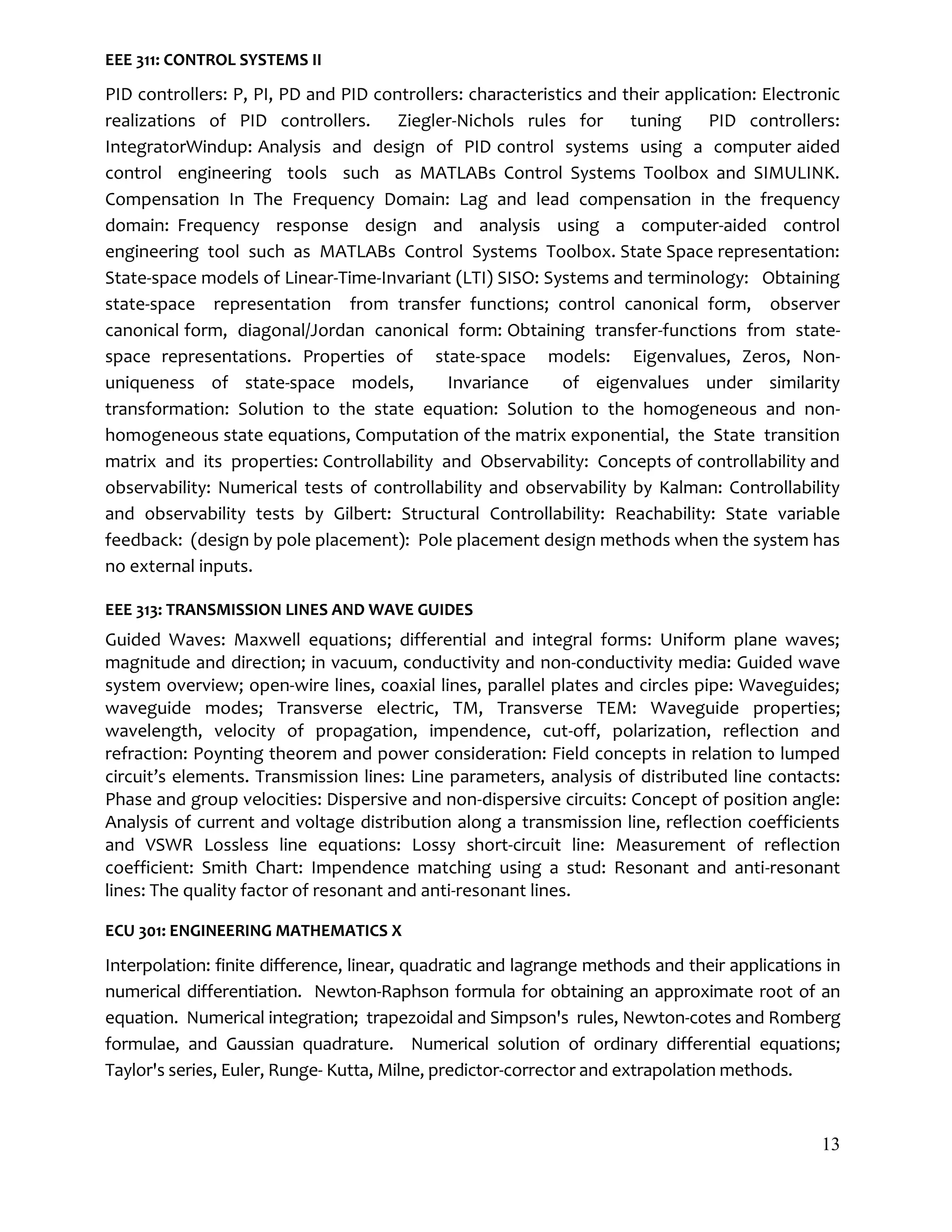 13
EEE 311: CONTROL SYSTEMS II
PID controllers: P, PI, PD and PID controllers: characteristics and their application: Electronic
realizations of PID controllers. Ziegler-Nichols rules for tuning PID controllers:
IntegratorWindup: Analysis and design of PID control systems using a computer aided
control engineering tools such as MATLABs Control Systems Toolbox and SIMULINK.
Compensation In The Frequency Domain: Lag and lead compensation in the frequency
domain: Frequency response design and analysis using a computer-aided control
engineering tool such as MATLABs Control Systems Toolbox. State Space representation:
State-space models of Linear-Time-Invariant (LTI) SISO: Systems and terminology: Obtaining
state-space representation from transfer functions; control canonical form, observer
canonical form, diagonal/Jordan canonical form: Obtaining transfer-functions from state-
space representations. Properties of state-space models: Eigenvalues, Zeros, Non-
uniqueness of state-space models, Invariance of eigenvalues under similarity
transformation: Solution to the state equation: Solution to the homogeneous and non-
homogeneous state equations, Computation of the matrix exponential, the State transition
matrix and its properties: Controllability and Observability: Concepts of controllability and
observability: Numerical tests of controllability and observability by Kalman: Controllability
and observability tests by Gilbert: Structural Controllability: Reachability: State variable
feedback: (design by pole placement): Pole placement design methods when the system has
no external inputs.
EEE 313: TRANSMISSION LINES AND WAVE GUIDES
Guided Waves: Maxwell equations; differential and integral forms: Uniform plane waves;
magnitude and direction; in vacuum, conductivity and non-conductivity media: Guided wave
system overview; open-wire lines, coaxial lines, parallel plates and circles pipe: Waveguides;
waveguide modes; Transverse electric, TM, Transverse TEM: Waveguide properties;
wavelength, velocity of propagation, impendence, cut-off, polarization, reflection and
refraction: Poynting theorem and power consideration: Field concepts in relation to lumped
circuit’s elements. Transmission lines: Line parameters, analysis of distributed line contacts:
Phase and group velocities: Dispersive and non-dispersive circuits: Concept of position angle:
Analysis of current and voltage distribution along a transmission line, reflection coefficients
and VSWR Lossless line equations: Lossy short-circuit line: Measurement of reflection
coefficient: Smith Chart: Impendence matching using a stud: Resonant and anti-resonant
lines: The quality factor of resonant and anti-resonant lines.
ECU 301: ENGINEERING MATHEMATICS X
Interpolation: finite difference, linear, quadratic and lagrange methods and their applications in
numerical differentiation. Newton-Raphson formula for obtaining an approximate root of an
equation. Numerical integration; trapezoidal and Simpson's rules, Newton-cotes and Romberg
formulae, and Gaussian quadrature. Numerical solution of ordinary differential equations;
Taylor's series, Euler, Runge- Kutta, Milne, predictor-corrector and extrapolation methods.
 