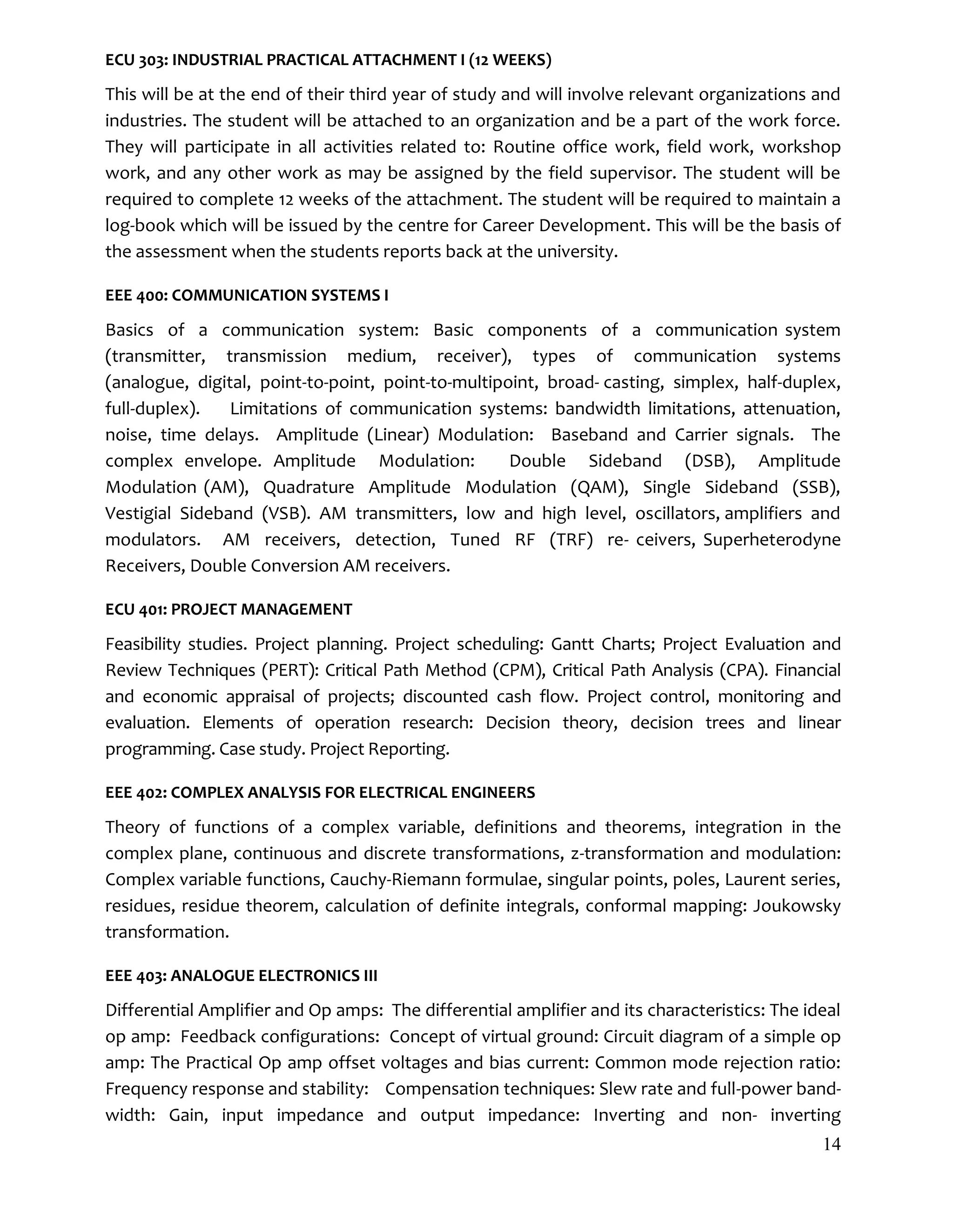 14
ECU 303: INDUSTRIAL PRACTICAL ATTACHMENT I (12 WEEKS)
This will be at the end of their third year of study and will involve relevant organizations and
industries. The student will be attached to an organization and be a part of the work force.
They will participate in all activities related to: Routine office work, field work, workshop
work, and any other work as may be assigned by the field supervisor. The student will be
required to complete 12 weeks of the attachment. The student will be required to maintain a
log-book which will be issued by the centre for Career Development. This will be the basis of
the assessment when the students reports back at the university.
EEE 400: COMMUNICATION SYSTEMS I
Basics of a communication system: Basic components of a communication system
(transmitter, transmission medium, receiver), types of communication systems
(analogue, digital, point-to-point, point-to-multipoint, broad- casting, simplex, half-duplex,
full-duplex). Limitations of communication systems: bandwidth limitations, attenuation,
noise, time delays. Amplitude (Linear) Modulation: Baseband and Carrier signals. The
complex envelope. Amplitude Modulation: Double Sideband (DSB), Amplitude
Modulation (AM), Quadrature Amplitude Modulation (QAM), Single Sideband (SSB),
Vestigial Sideband (VSB). AM transmitters, low and high level, oscillators, amplifiers and
modulators. AM receivers, detection, Tuned RF (TRF) re- ceivers, Superheterodyne
Receivers, Double Conversion AM receivers.
ECU 401: PROJECT MANAGEMENT
Feasibility studies. Project planning. Project scheduling: Gantt Charts; Project Evaluation and
Review Techniques (PERT): Critical Path Method (CPM), Critical Path Analysis (CPA). Financial
and economic appraisal of projects; discounted cash flow. Project control, monitoring and
evaluation. Elements of operation research: Decision theory, decision trees and linear
programming. Case study. Project Reporting.
EEE 402: COMPLEX ANALYSIS FOR ELECTRICAL ENGINEERS
Theory of functions of a complex variable, definitions and theorems, integration in the
complex plane, continuous and discrete transformations, z-transformation and modulation:
Complex variable functions, Cauchy-Riemann formulae, singular points, poles, Laurent series,
residues, residue theorem, calculation of definite integrals, conformal mapping: Joukowsky
transformation.
EEE 403: ANALOGUE ELECTRONICS III
Differential Amplifier and Op amps: The differential amplifier and its characteristics: The ideal
op amp: Feedback configurations: Concept of virtual ground: Circuit diagram of a simple op
amp: The Practical Op amp offset voltages and bias current: Common mode rejection ratio:
Frequency response and stability: Compensation techniques: Slew rate and full-power band-
width: Gain, input impedance and output impedance: Inverting and non- inverting
 