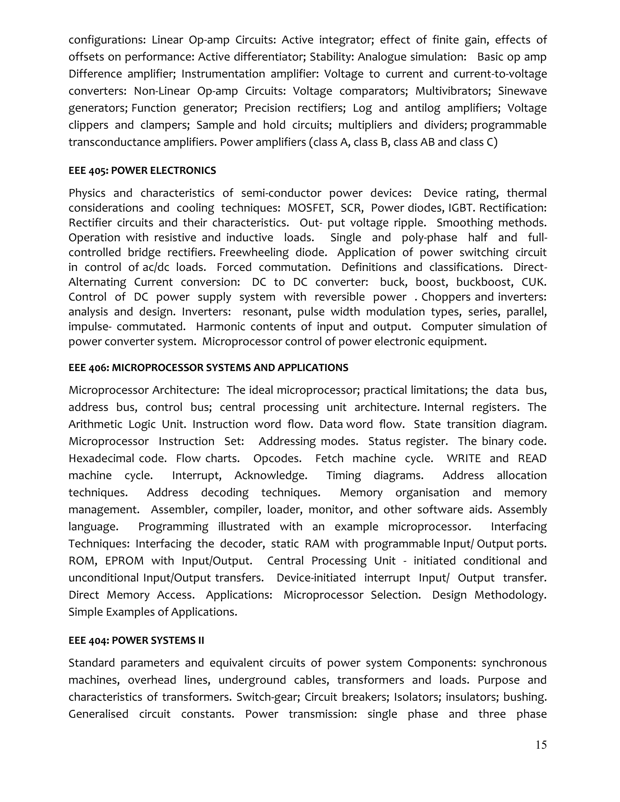 15
configurations: Linear Op-amp Circuits: Active integrator; effect of finite gain, effects of
offsets on performance: Active differentiator; Stability: Analogue simulation: Basic op amp
Difference amplifier; Instrumentation amplifier: Voltage to current and current-to-voltage
converters: Non-Linear Op-amp Circuits: Voltage comparators; Multivibrators; Sinewave
generators; Function generator; Precision rectifiers; Log and antilog amplifiers; Voltage
clippers and clampers; Sample and hold circuits; multipliers and dividers; programmable
transconductance amplifiers. Power amplifiers (class A, class B, class AB and class C)
EEE 405: POWER ELECTRONICS
Physics and characteristics of semi-conductor power devices: Device rating, thermal
considerations and cooling techniques: MOSFET, SCR, Power diodes, IGBT. Rectification:
Rectifier circuits and their characteristics. Out- put voltage ripple. Smoothing methods.
Operation with resistive and inductive loads. Single and poly-phase half and full-
controlled bridge rectifiers. Freewheeling diode. Application of power switching circuit
in control of ac/dc loads. Forced commutation. Definitions and classifications. Direct-
Alternating Current conversion: DC to DC converter: buck, boost, buckboost, CUK.
Control of DC power supply system with reversible power . Choppers and inverters:
analysis and design. Inverters: resonant, pulse width modulation types, series, parallel,
impulse- commutated. Harmonic contents of input and output. Computer simulation of
power converter system. Microprocessor control of power electronic equipment.
EEE 406: MICROPROCESSOR SYSTEMS AND APPLICATIONS
Microprocessor Architecture: The ideal microprocessor; practical limitations; the data bus,
address bus, control bus; central processing unit architecture. Internal registers. The
Arithmetic Logic Unit. Instruction word ﬂow. Data word ﬂow. State transition diagram.
Microprocessor Instruction Set: Addressing modes. Status register. The binary code.
Hexadecimal code. Flow charts. Opcodes. Fetch machine cycle. WRITE and READ
machine cycle. Interrupt, Acknowledge. Timing diagrams. Address allocation
techniques. Address decoding techniques. Memory organisation and memory
management. Assembler, compiler, loader, monitor, and other software aids. Assembly
language. Programming illustrated with an example microprocessor. Interfacing
Techniques: Interfacing the decoder, static RAM with programmable Input/ Output ports.
ROM, EPROM with Input/Output. Central Processing Unit - initiated conditional and
unconditional Input/Output transfers. Device-initiated interrupt Input/ Output transfer.
Direct Memory Access. Applications: Microprocessor Selection. Design Methodology.
Simple Examples of Applications.
EEE 404: POWER SYSTEMS II
Standard parameters and equivalent circuits of power system Components: synchronous
machines, overhead lines, underground cables, transformers and loads. Purpose and
characteristics of transformers. Switch-gear; Circuit breakers; Isolators; insulators; bushing.
Generalised circuit constants. Power transmission: single phase and three phase
 