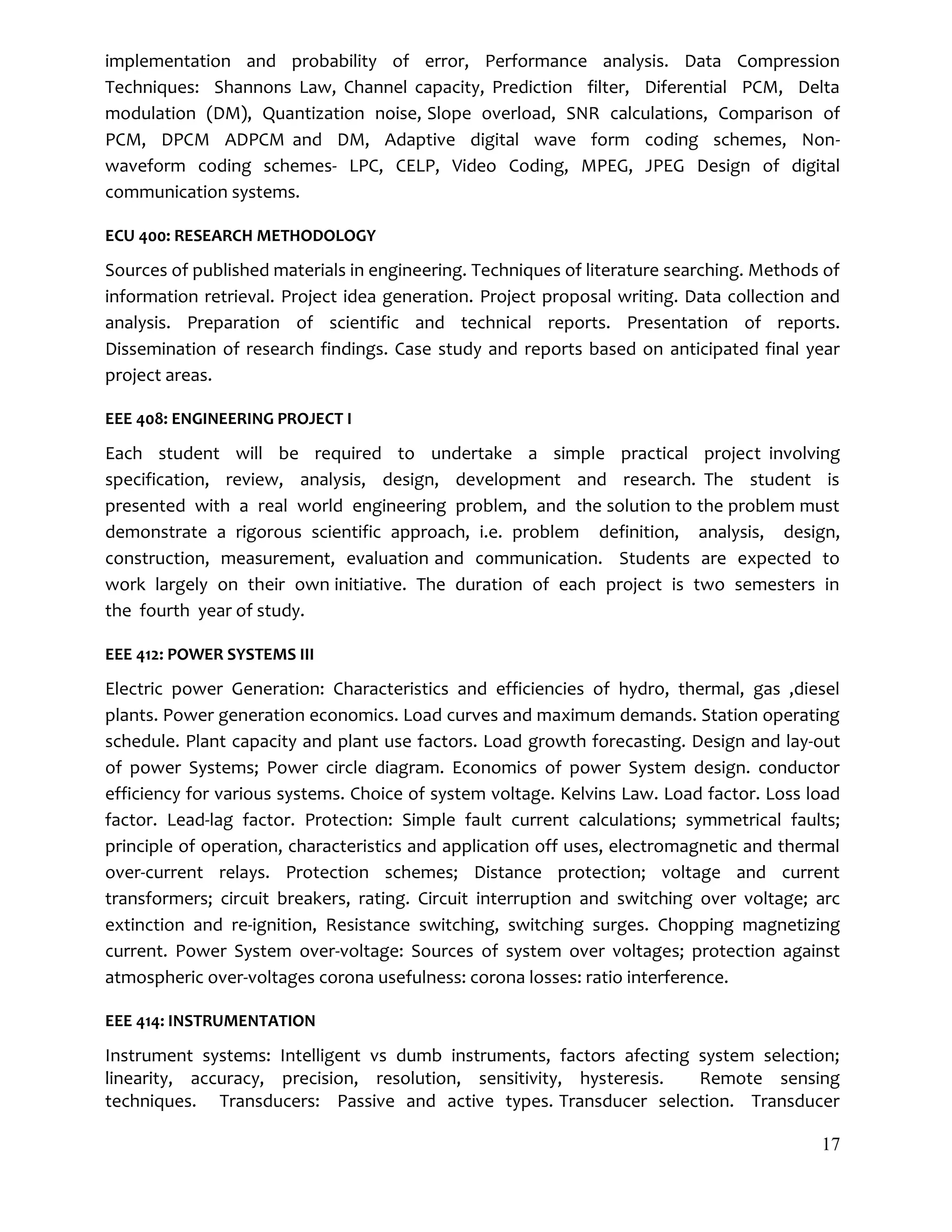 17
implementation and probability of error, Performance analysis. Data Compression
Techniques: Shannons Law, Channel capacity, Prediction filter, Diferential PCM, Delta
modulation (DM), Quantization noise, Slope overload, SNR calculations, Comparison of
PCM, DPCM ADPCM and DM, Adaptive digital wave form coding schemes, Non-
waveform coding schemes- LPC, CELP, Video Coding, MPEG, JPEG Design of digital
communication systems.
ECU 400: RESEARCH METHODOLOGY
Sources of published materials in engineering. Techniques of literature searching. Methods of
information retrieval. Project idea generation. Project proposal writing. Data collection and
analysis. Preparation of scientific and technical reports. Presentation of reports.
Dissemination of research findings. Case study and reports based on anticipated final year
project areas.
EEE 408: ENGINEERING PROJECT I
Each student will be required to undertake a simple practical project involving
specification, review, analysis, design, development and research. The student is
presented with a real world engineering problem, and the solution to the problem must
demonstrate a rigorous scientific approach, i.e. problem definition, analysis, design,
construction, measurement, evaluation and communication. Students are expected to
work largely on their own initiative. The duration of each project is two semesters in
the fourth year of study.
EEE 412: POWER SYSTEMS III
Electric power Generation: Characteristics and efficiencies of hydro, thermal, gas ,diesel
plants. Power generation economics. Load curves and maximum demands. Station operating
schedule. Plant capacity and plant use factors. Load growth forecasting. Design and lay-out
of power Systems; Power circle diagram. Economics of power System design. conductor
efficiency for various systems. Choice of system voltage. Kelvins Law. Load factor. Loss load
factor. Lead-lag factor. Protection: Simple fault current calculations; symmetrical faults;
principle of operation, characteristics and application off uses, electromagnetic and thermal
over-current relays. Protection schemes; Distance protection; voltage and current
transformers; circuit breakers, rating. Circuit interruption and switching over voltage; arc
extinction and re-ignition, Resistance switching, switching surges. Chopping magnetizing
current. Power System over-voltage: Sources of system over voltages; protection against
atmospheric over-voltages corona usefulness: corona losses: ratio interference.
EEE 414: INSTRUMENTATION
Instrument systems: Intelligent vs dumb instruments, factors afecting system selection;
linearity, accuracy, precision, resolution, sensitivity, hysteresis. Remote sensing
techniques. Transducers: Passive and active types. Transducer selection. Transducer
 