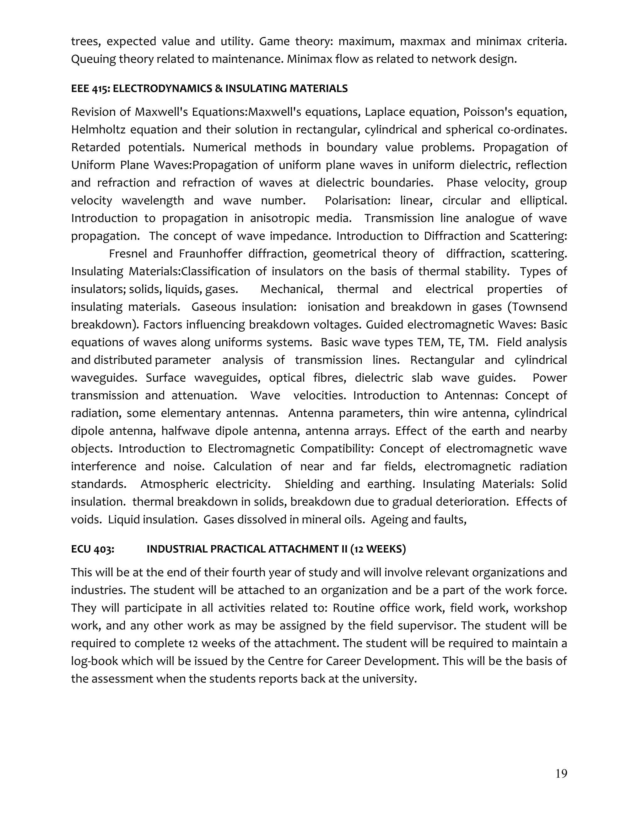 19
trees, expected value and utility. Game theory: maximum, maxmax and minimax criteria.
Queuing theory related to maintenance. Minimax flow as related to network design.
EEE 415: ELECTRODYNAMICS & INSULATING MATERIALS
Revision of Maxwell's Equations:Maxwell's equations, Laplace equation, Poisson's equation,
Helmholtz equation and their solution in rectangular, cylindrical and spherical co-ordinates.
Retarded potentials. Numerical methods in boundary value problems. Propagation of
Uniform Plane Waves:Propagation of uniform plane waves in uniform dielectric, reflection
and refraction and refraction of waves at dielectric boundaries. Phase velocity, group
velocity wavelength and wave number. Polarisation: linear, circular and elliptical.
Introduction to propagation in anisotropic media. Transmission line analogue of wave
propagation. The concept of wave impedance. Introduction to Diffraction and Scattering:
Fresnel and Fraunhoffer diffraction, geometrical theory of diffraction, scattering.
Insulating Materials:Classification of insulators on the basis of thermal stability. Types of
insulators; solids, liquids, gases. Mechanical, thermal and electrical properties of
insulating materials. Gaseous insulation: ionisation and breakdown in gases (Townsend
breakdown). Factors influencing breakdown voltages. Guided electromagnetic Waves: Basic
equations of waves along uniforms systems. Basic wave types TEM, TE, TM. Field analysis
and distributed parameter analysis of transmission lines. Rectangular and cylindrical
waveguides. Surface waveguides, optical fibres, dielectric slab wave guides. Power
transmission and attenuation. Wave velocities. Introduction to Antennas: Concept of
radiation, some elementary antennas. Antenna parameters, thin wire antenna, cylindrical
dipole antenna, halfwave dipole antenna, antenna arrays. Effect of the earth and nearby
objects. Introduction to Electromagnetic Compatibility: Concept of electromagnetic wave
interference and noise. Calculation of near and far fields, electromagnetic radiation
standards. Atmospheric electricity. Shielding and earthing. Insulating Materials: Solid
insulation. thermal breakdown in solids, breakdown due to gradual deterioration. Effects of
voids. Liquid insulation. Gases dissolved in mineral oils. Ageing and faults,
ECU 403: INDUSTRIAL PRACTICAL ATTACHMENT II (12 WEEKS)
This will be at the end of their fourth year of study and will involve relevant organizations and
industries. The student will be attached to an organization and be a part of the work force.
They will participate in all activities related to: Routine office work, field work, workshop
work, and any other work as may be assigned by the field supervisor. The student will be
required to complete 12 weeks of the attachment. The student will be required to maintain a
log-book which will be issued by the Centre for Career Development. This will be the basis of
the assessment when the students reports back at the university.
 