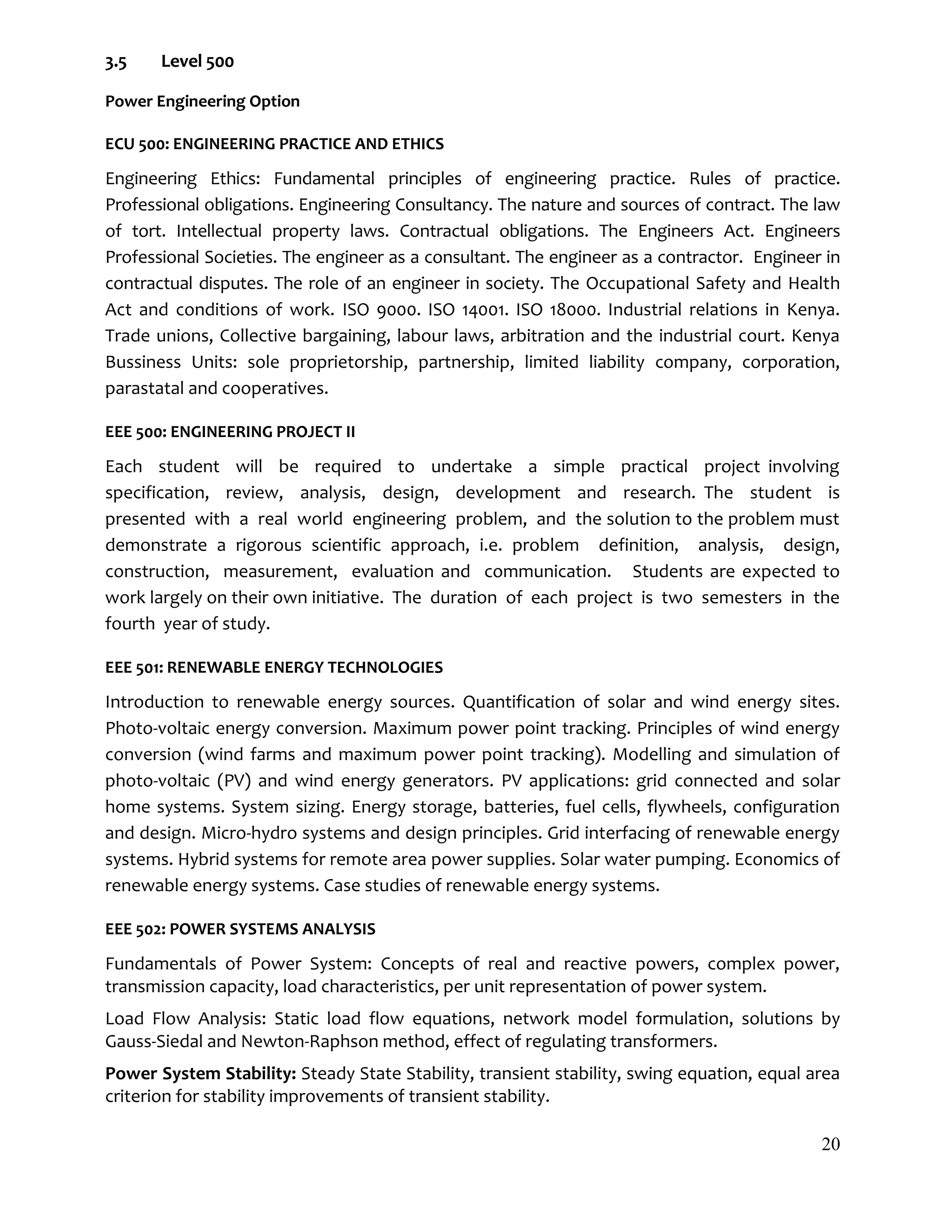 20
3.5 Level 500
Power Engineering Option
ECU 500: ENGINEERING PRACTICE AND ETHICS
Engineering Ethics: Fundamental principles of engineering practice. Rules of practice.
Professional obligations. Engineering Consultancy. The nature and sources of contract. The law
of tort. Intellectual property laws. Contractual obligations. The Engineers Act. Engineers
Professional Societies. The engineer as a consultant. The engineer as a contractor. Engineer in
contractual disputes. The role of an engineer in society. The Occupational Safety and Health
Act and conditions of work. ISO 9000. ISO 14001. ISO 18000. Industrial relations in Kenya.
Trade unions, Collective bargaining, labour laws, arbitration and the industrial court. Kenya
Bussiness Units: sole proprietorship, partnership, limited liability company, corporation,
parastatal and cooperatives.
EEE 500: ENGINEERING PROJECT II
Each student will be required to undertake a simple practical project involving
specification, review, analysis, design, development and research. The student is
presented with a real world engineering problem, and the solution to the problem must
demonstrate a rigorous scientific approach, i.e. problem definition, analysis, design,
construction, measurement, evaluation and communication. Students are expected to
work largely on their own initiative. The duration of each project is two semesters in the
fourth year of study.
EEE 501: RENEWABLE ENERGY TECHNOLOGIES
Introduction to renewable energy sources. Quantification of solar and wind energy sites.
Photo-voltaic energy conversion. Maximum power point tracking. Principles of wind energy
conversion (wind farms and maximum power point tracking). Modelling and simulation of
photo-voltaic (PV) and wind energy generators. PV applications: grid connected and solar
home systems. System sizing. Energy storage, batteries, fuel cells, flywheels, configuration
and design. Micro-hydro systems and design principles. Grid interfacing of renewable energy
systems. Hybrid systems for remote area power supplies. Solar water pumping. Economics of
renewable energy systems. Case studies of renewable energy systems.
EEE 502: POWER SYSTEMS ANALYSIS
Fundamentals of Power System: Concepts of real and reactive powers, complex power,
transmission capacity, load characteristics, per unit representation of power system.
Load Flow Analysis: Static load flow equations, network model formulation, solutions by
Gauss-Siedal and Newton-Raphson method, effect of regulating transformers.
Power System Stability: Steady State Stability, transient stability, swing equation, equal area
criterion for stability improvements of transient stability.
 