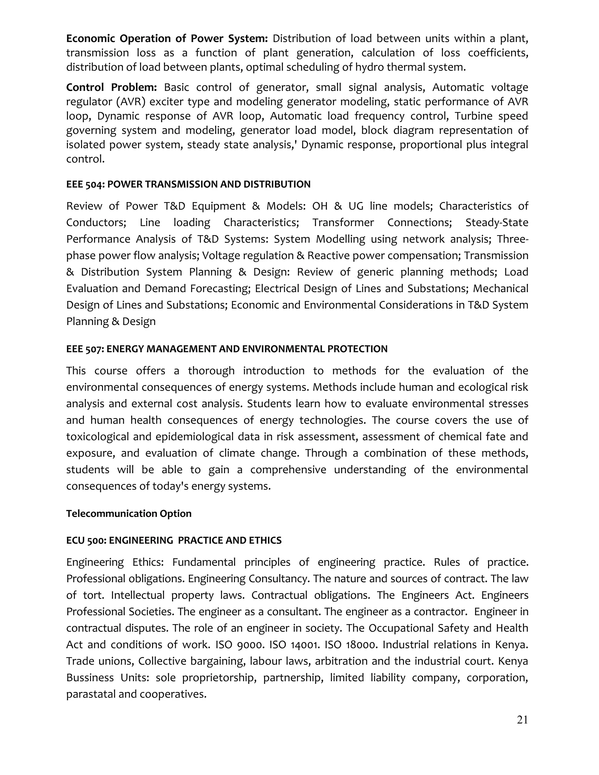 21
Economic Operation of Power System: Distribution of load between units within a plant,
transmission loss as a function of plant generation, calculation of loss coefficients,
distribution of load between plants, optimal scheduling of hydro thermal system.
Control Problem: Basic control of generator, small signal analysis, Automatic voltage
regulator (AVR) exciter type and modeling generator modeling, static performance of AVR
loop, Dynamic response of AVR loop, Automatic load frequency control, Turbine speed
governing system and modeling, generator load model, block diagram representation of
isolated power system, steady state analysis,' Dynamic response, proportional plus integral
control.
EEE 504: POWER TRANSMISSION AND DISTRIBUTION
Review of Power T&D Equipment & Models: OH & UG line models; Characteristics of
Conductors; Line loading Characteristics; Transformer Connections; Steady-State
Performance Analysis of T&D Systems: System Modelling using network analysis; Three-
phase power flow analysis; Voltage regulation & Reactive power compensation; Transmission
& Distribution System Planning & Design: Review of generic planning methods; Load
Evaluation and Demand Forecasting; Electrical Design of Lines and Substations; Mechanical
Design of Lines and Substations; Economic and Environmental Considerations in T&D System
Planning & Design
EEE 507: ENERGY MANAGEMENT AND ENVIRONMENTAL PROTECTION
This course offers a thorough introduction to methods for the evaluation of the
environmental consequences of energy systems. Methods include human and ecological risk
analysis and external cost analysis. Students learn how to evaluate environmental stresses
and human health consequences of energy technologies. The course covers the use of
toxicological and epidemiological data in risk assessment, assessment of chemical fate and
exposure, and evaluation of climate change. Through a combination of these methods,
students will be able to gain a comprehensive understanding of the environmental
consequences of today's energy systems.
Telecommunication Option
ECU 500: ENGINEERING PRACTICE AND ETHICS
Engineering Ethics: Fundamental principles of engineering practice. Rules of practice.
Professional obligations. Engineering Consultancy. The nature and sources of contract. The law
of tort. Intellectual property laws. Contractual obligations. The Engineers Act. Engineers
Professional Societies. The engineer as a consultant. The engineer as a contractor. Engineer in
contractual disputes. The role of an engineer in society. The Occupational Safety and Health
Act and conditions of work. ISO 9000. ISO 14001. ISO 18000. Industrial relations in Kenya.
Trade unions, Collective bargaining, labour laws, arbitration and the industrial court. Kenya
Bussiness Units: sole proprietorship, partnership, limited liability company, corporation,
parastatal and cooperatives.
 
