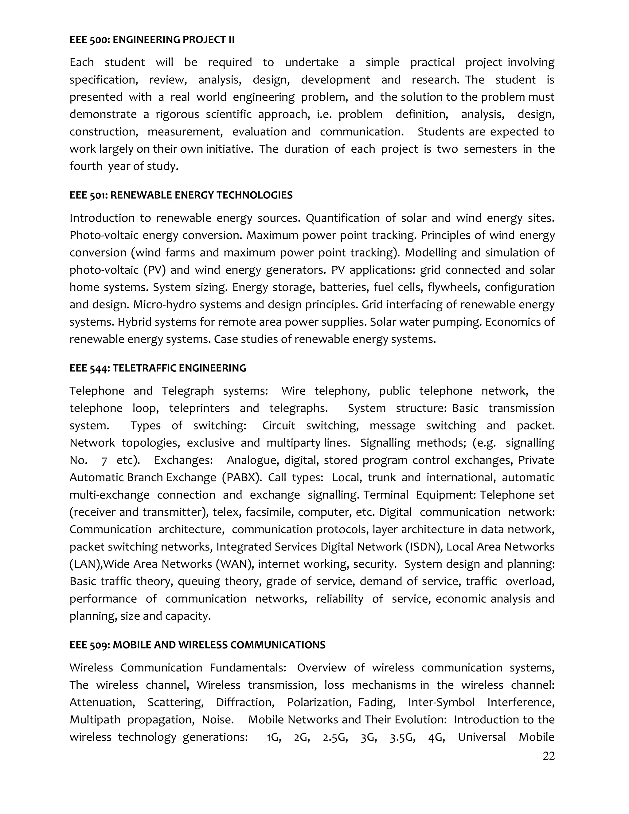 22
EEE 500: ENGINEERING PROJECT II
Each student will be required to undertake a simple practical project involving
specification, review, analysis, design, development and research. The student is
presented with a real world engineering problem, and the solution to the problem must
demonstrate a rigorous scientific approach, i.e. problem definition, analysis, design,
construction, measurement, evaluation and communication. Students are expected to
work largely on their own initiative. The duration of each project is two semesters in the
fourth year of study.
EEE 501: RENEWABLE ENERGY TECHNOLOGIES
Introduction to renewable energy sources. Quantification of solar and wind energy sites.
Photo-voltaic energy conversion. Maximum power point tracking. Principles of wind energy
conversion (wind farms and maximum power point tracking). Modelling and simulation of
photo-voltaic (PV) and wind energy generators. PV applications: grid connected and solar
home systems. System sizing. Energy storage, batteries, fuel cells, flywheels, configuration
and design. Micro-hydro systems and design principles. Grid interfacing of renewable energy
systems. Hybrid systems for remote area power supplies. Solar water pumping. Economics of
renewable energy systems. Case studies of renewable energy systems.
EEE 544: TELETRAFFIC ENGINEERING
Telephone and Telegraph systems: Wire telephony, public telephone network, the
telephone loop, teleprinters and telegraphs. System structure: Basic transmission
system. Types of switching: Circuit switching, message switching and packet.
Network topologies, exclusive and multiparty lines. Signalling methods; (e.g. signalling
No. 7 etc). Exchanges: Analogue, digital, stored program control exchanges, Private
Automatic Branch Exchange (PABX). Call types: Local, trunk and international, automatic
multi-exchange connection and exchange signalling. Terminal Equipment: Telephone set
(receiver and transmitter), telex, facsimile, computer, etc. Digital communication network:
Communication architecture, communication protocols, layer architecture in data network,
packet switching networks, Integrated Services Digital Network (ISDN), Local Area Networks
(LAN),Wide Area Networks (WAN), internet working, security. System design and planning:
Basic traffic theory, queuing theory, grade of service, demand of service, traffic overload,
performance of communication networks, reliability of service, economic analysis and
planning, size and capacity.
EEE 509: MOBILE AND WIRELESS COMMUNICATIONS
Wireless Communication Fundamentals: Overview of wireless communication systems,
The wireless channel, Wireless transmission, loss mechanisms in the wireless channel:
Attenuation, Scattering, Diffraction, Polarization, Fading, Inter-Symbol Interference,
Multipath propagation, Noise. Mobile Networks and Their Evolution: Introduction to the
wireless technology generations: 1G, 2G, 2.5G, 3G, 3.5G, 4G, Universal Mobile
 