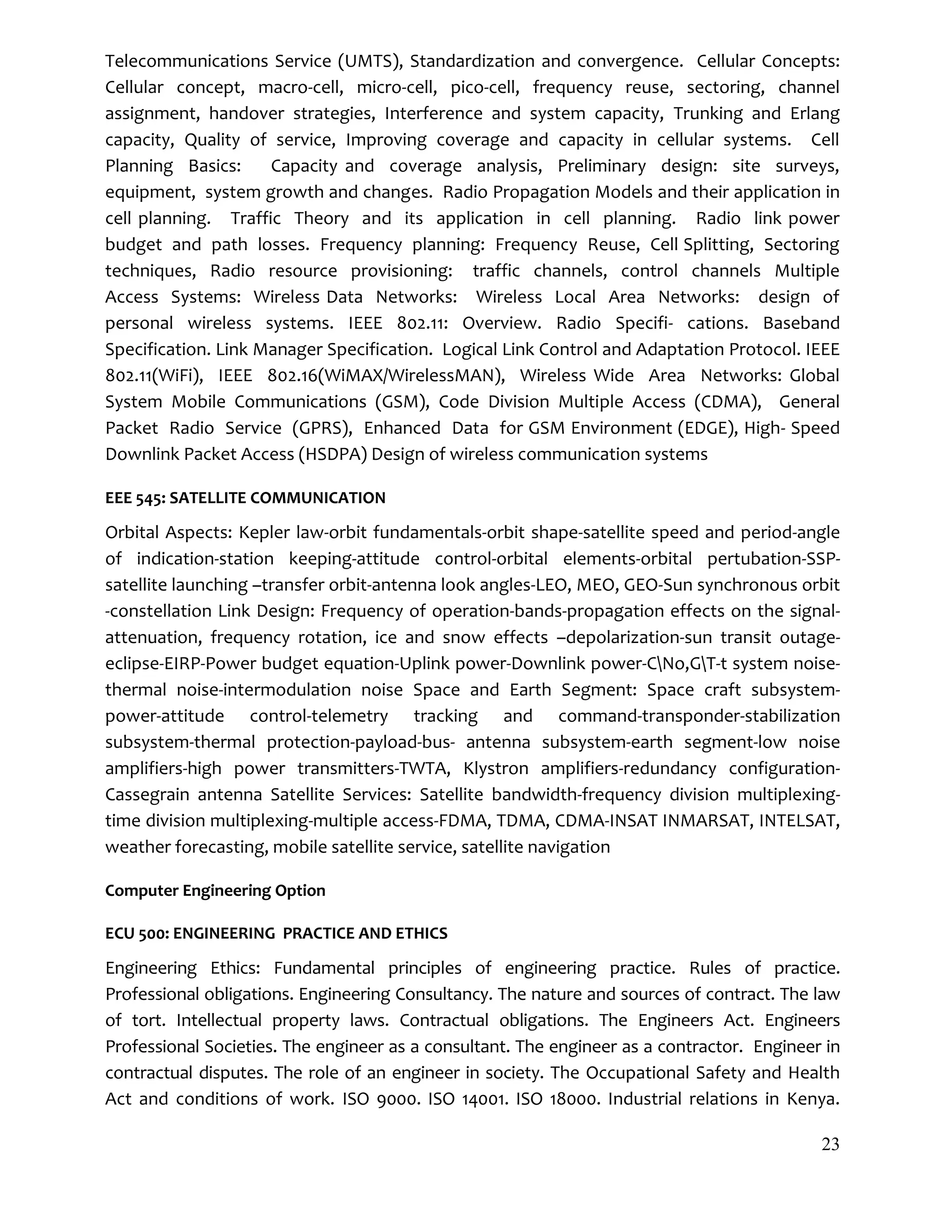23
Telecommunications Service (UMTS), Standardization and convergence. Cellular Concepts:
Cellular concept, macro-cell, micro-cell, pico-cell, frequency reuse, sectoring, channel
assignment, handover strategies, Interference and system capacity, Trunking and Erlang
capacity, Quality of service, Improving coverage and capacity in cellular systems. Cell
Planning Basics: Capacity and coverage analysis, Preliminary design: site surveys,
equipment, system growth and changes. Radio Propagation Models and their application in
cell planning. Traffic Theory and its application in cell planning. Radio link power
budget and path losses. Frequency planning: Frequency Reuse, Cell Splitting, Sectoring
techniques, Radio resource provisioning: traffic channels, control channels Multiple
Access Systems: Wireless Data Networks: Wireless Local Area Networks: design of
personal wireless systems. IEEE 802.11: Overview. Radio Specifi- cations. Baseband
Specification. Link Manager Specification. Logical Link Control and Adaptation Protocol. IEEE
802.11(WiFi), IEEE 802.16(WiMAX/WirelessMAN), Wireless Wide Area Networks: Global
System Mobile Communications (GSM), Code Division Multiple Access (CDMA), General
Packet Radio Service (GPRS), Enhanced Data for GSM Environment (EDGE), High- Speed
Downlink Packet Access (HSDPA) Design of wireless communication systems
EEE 545: SATELLITE COMMUNICATION
Orbital Aspects: Kepler law-orbit fundamentals-orbit shape-satellite speed and period-angle
of indication-station keeping-attitude control-orbital elements-orbital pertubation-SSP-
satellite launching –transfer orbit-antenna look angles-LEO, MEO, GEO-Sun synchronous orbit
-constellation Link Design: Frequency of operation-bands-propagation effects on the signal-
attenuation, frequency rotation, ice and snow effects –depolarization-sun transit outage-
eclipse-EIRP-Power budget equation-Uplink power-Downlink power-CNo,GT-t system noise-
thermal noise-intermodulation noise Space and Earth Segment: Space craft subsystem-
power-attitude control-telemetry tracking and command-transponder-stabilization
subsystem-thermal protection-payload-bus- antenna subsystem-earth segment-low noise
amplifiers-high power transmitters-TWTA, Klystron amplifiers-redundancy configuration-
Cassegrain antenna Satellite Services: Satellite bandwidth-frequency division multiplexing-
time division multiplexing-multiple access-FDMA, TDMA, CDMA-INSAT INMARSAT, INTELSAT,
weather forecasting, mobile satellite service, satellite navigation
Computer Engineering Option
ECU 500: ENGINEERING PRACTICE AND ETHICS
Engineering Ethics: Fundamental principles of engineering practice. Rules of practice.
Professional obligations. Engineering Consultancy. The nature and sources of contract. The law
of tort. Intellectual property laws. Contractual obligations. The Engineers Act. Engineers
Professional Societies. The engineer as a consultant. The engineer as a contractor. Engineer in
contractual disputes. The role of an engineer in society. The Occupational Safety and Health
Act and conditions of work. ISO 9000. ISO 14001. ISO 18000. Industrial relations in Kenya.
 