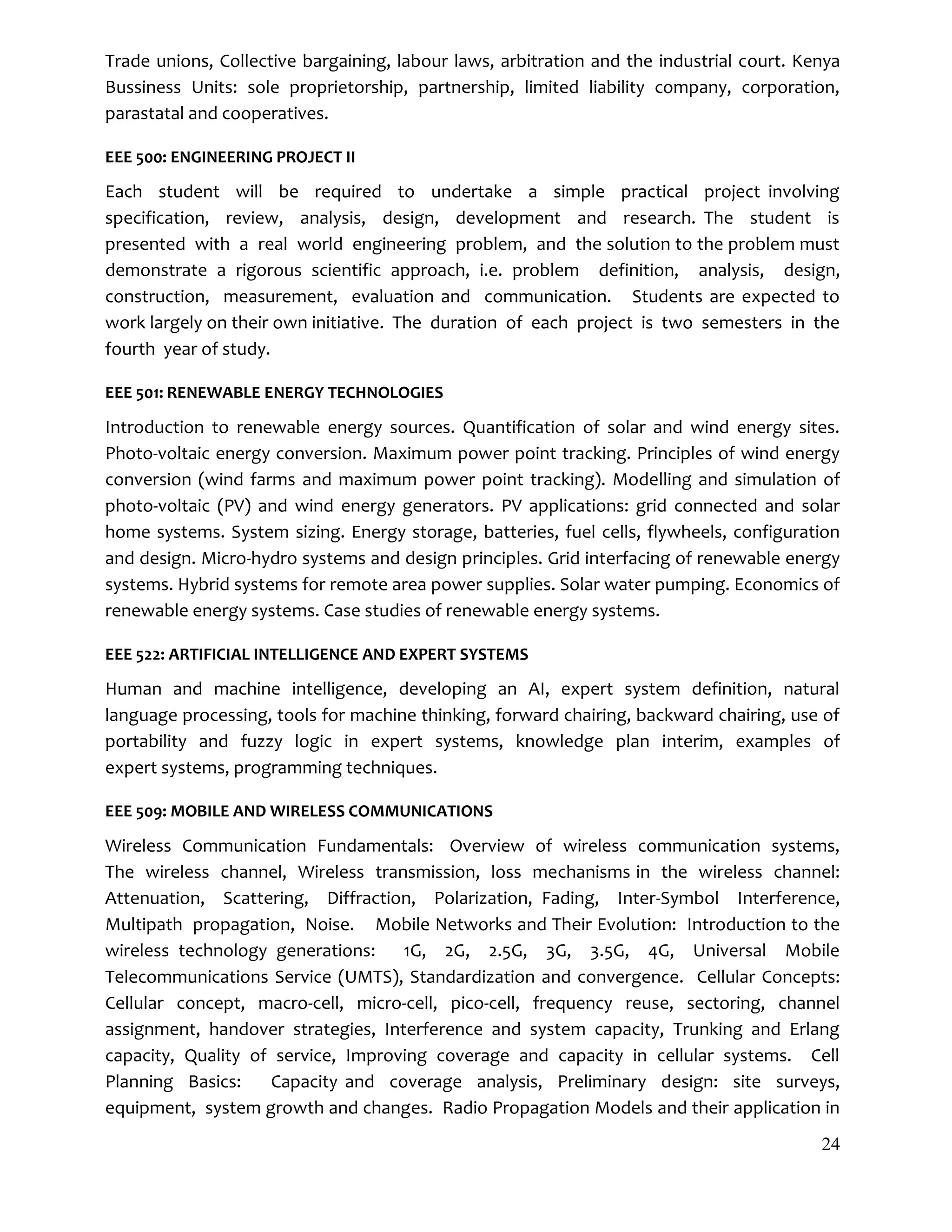 24
Trade unions, Collective bargaining, labour laws, arbitration and the industrial court. Kenya
Bussiness Units: sole proprietorship, partnership, limited liability company, corporation,
parastatal and cooperatives.
EEE 500: ENGINEERING PROJECT II
Each student will be required to undertake a simple practical project involving
specification, review, analysis, design, development and research. The student is
presented with a real world engineering problem, and the solution to the problem must
demonstrate a rigorous scientific approach, i.e. problem definition, analysis, design,
construction, measurement, evaluation and communication. Students are expected to
work largely on their own initiative. The duration of each project is two semesters in the
fourth year of study.
EEE 501: RENEWABLE ENERGY TECHNOLOGIES
Introduction to renewable energy sources. Quantification of solar and wind energy sites.
Photo-voltaic energy conversion. Maximum power point tracking. Principles of wind energy
conversion (wind farms and maximum power point tracking). Modelling and simulation of
photo-voltaic (PV) and wind energy generators. PV applications: grid connected and solar
home systems. System sizing. Energy storage, batteries, fuel cells, flywheels, configuration
and design. Micro-hydro systems and design principles. Grid interfacing of renewable energy
systems. Hybrid systems for remote area power supplies. Solar water pumping. Economics of
renewable energy systems. Case studies of renewable energy systems.
EEE 522: ARTIFICIAL INTELLIGENCE AND EXPERT SYSTEMS
Human and machine intelligence, developing an AI, expert system definition, natural
language processing, tools for machine thinking, forward chairing, backward chairing, use of
portability and fuzzy logic in expert systems, knowledge plan interim, examples of
expert systems, programming techniques.
EEE 509: MOBILE AND WIRELESS COMMUNICATIONS
Wireless Communication Fundamentals: Overview of wireless communication systems,
The wireless channel, Wireless transmission, loss mechanisms in the wireless channel:
Attenuation, Scattering, Diffraction, Polarization, Fading, Inter-Symbol Interference,
Multipath propagation, Noise. Mobile Networks and Their Evolution: Introduction to the
wireless technology generations: 1G, 2G, 2.5G, 3G, 3.5G, 4G, Universal Mobile
Telecommunications Service (UMTS), Standardization and convergence. Cellular Concepts:
Cellular concept, macro-cell, micro-cell, pico-cell, frequency reuse, sectoring, channel
assignment, handover strategies, Interference and system capacity, Trunking and Erlang
capacity, Quality of service, Improving coverage and capacity in cellular systems. Cell
Planning Basics: Capacity and coverage analysis, Preliminary design: site surveys,
equipment, system growth and changes. Radio Propagation Models and their application in
 