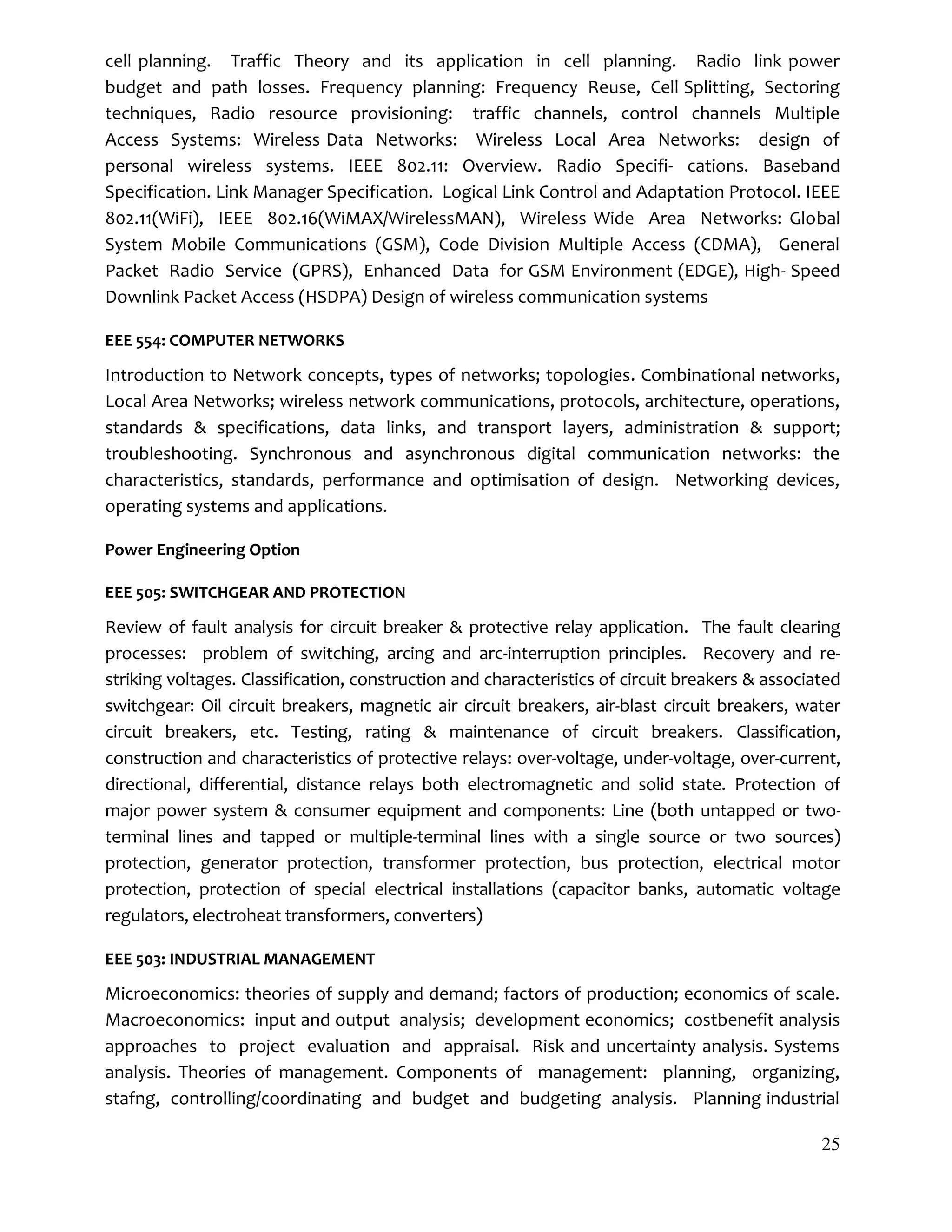 25
cell planning. Traffic Theory and its application in cell planning. Radio link power
budget and path losses. Frequency planning: Frequency Reuse, Cell Splitting, Sectoring
techniques, Radio resource provisioning: traffic channels, control channels Multiple
Access Systems: Wireless Data Networks: Wireless Local Area Networks: design of
personal wireless systems. IEEE 802.11: Overview. Radio Specifi- cations. Baseband
Specification. Link Manager Specification. Logical Link Control and Adaptation Protocol. IEEE
802.11(WiFi), IEEE 802.16(WiMAX/WirelessMAN), Wireless Wide Area Networks: Global
System Mobile Communications (GSM), Code Division Multiple Access (CDMA), General
Packet Radio Service (GPRS), Enhanced Data for GSM Environment (EDGE), High- Speed
Downlink Packet Access (HSDPA) Design of wireless communication systems
EEE 554: COMPUTER NETWORKS
Introduction to Network concepts, types of networks; topologies. Combinational networks,
Local Area Networks; wireless network communications, protocols, architecture, operations,
standards & specifications, data links, and transport layers, administration & support;
troubleshooting. Synchronous and asynchronous digital communication networks: the
characteristics, standards, performance and optimisation of design. Networking devices,
operating systems and applications.
Power Engineering Option
EEE 505: SWITCHGEAR AND PROTECTION
Review of fault analysis for circuit breaker & protective relay application. The fault clearing
processes: problem of switching, arcing and arc-interruption principles. Recovery and re-
striking voltages. Classification, construction and characteristics of circuit breakers & associated
switchgear: Oil circuit breakers, magnetic air circuit breakers, air-blast circuit breakers, water
circuit breakers, etc. Testing, rating & maintenance of circuit breakers. Classification,
construction and characteristics of protective relays: over-voltage, under-voltage, over-current,
directional, differential, distance relays both electromagnetic and solid state. Protection of
major power system & consumer equipment and components: Line (both untapped or two-
terminal lines and tapped or multiple-terminal lines with a single source or two sources)
protection, generator protection, transformer protection, bus protection, electrical motor
protection, protection of special electrical installations (capacitor banks, automatic voltage
regulators, electroheat transformers, converters)
EEE 503: INDUSTRIAL MANAGEMENT
Microeconomics: theories of supply and demand; factors of production; economics of scale.
Macroeconomics: input and output analysis; development economics; costbenefit analysis
approaches to project evaluation and appraisal. Risk and uncertainty analysis. Systems
analysis. Theories of management. Components of management: planning, organizing,
stafng, controlling/coordinating and budget and budgeting analysis. Planning industrial
 