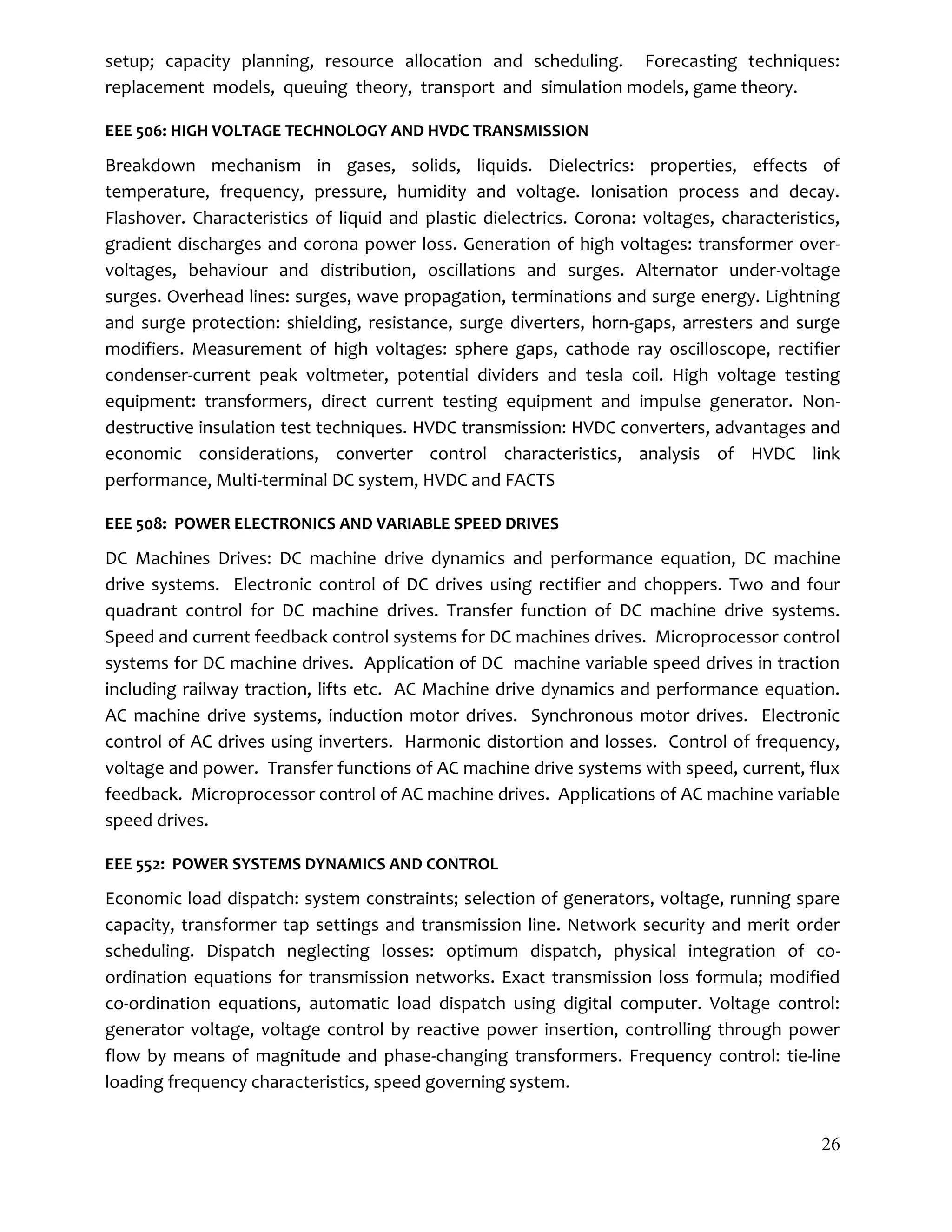 26
setup; capacity planning, resource allocation and scheduling. Forecasting techniques:
replacement models, queuing theory, transport and simulation models, game theory.
EEE 506: HIGH VOLTAGE TECHNOLOGY AND HVDC TRANSMISSION
Breakdown mechanism in gases, solids, liquids. Dielectrics: properties, effects of
temperature, frequency, pressure, humidity and voltage. Ionisation process and decay.
Flashover. Characteristics of liquid and plastic dielectrics. Corona: voltages, characteristics,
gradient discharges and corona power loss. Generation of high voltages: transformer over-
voltages, behaviour and distribution, oscillations and surges. Alternator under-voltage
surges. Overhead lines: surges, wave propagation, terminations and surge energy. Lightning
and surge protection: shielding, resistance, surge diverters, horn-gaps, arresters and surge
modifiers. Measurement of high voltages: sphere gaps, cathode ray oscilloscope, rectifier
condenser-current peak voltmeter, potential dividers and tesla coil. High voltage testing
equipment: transformers, direct current testing equipment and impulse generator. Non-
destructive insulation test techniques. HVDC transmission: HVDC converters, advantages and
economic considerations, converter control characteristics, analysis of HVDC link
performance, Multi-terminal DC system, HVDC and FACTS
EEE 508: POWER ELECTRONICS AND VARIABLE SPEED DRIVES
DC Machines Drives: DC machine drive dynamics and performance equation, DC machine
drive systems. Electronic control of DC drives using rectifier and choppers. Two and four
quadrant control for DC machine drives. Transfer function of DC machine drive systems.
Speed and current feedback control systems for DC machines drives. Microprocessor control
systems for DC machine drives. Application of DC machine variable speed drives in traction
including railway traction, lifts etc. AC Machine drive dynamics and performance equation.
AC machine drive systems, induction motor drives. Synchronous motor drives. Electronic
control of AC drives using inverters. Harmonic distortion and losses. Control of frequency,
voltage and power. Transfer functions of AC machine drive systems with speed, current, flux
feedback. Microprocessor control of AC machine drives. Applications of AC machine variable
speed drives.
EEE 552: POWER SYSTEMS DYNAMICS AND CONTROL
Economic load dispatch: system constraints; selection of generators, voltage, running spare
capacity, transformer tap settings and transmission line. Network security and merit order
scheduling. Dispatch neglecting losses: optimum dispatch, physical integration of co-
ordination equations for transmission networks. Exact transmission loss formula; modified
co-ordination equations, automatic load dispatch using digital computer. Voltage control:
generator voltage, voltage control by reactive power insertion, controlling through power
flow by means of magnitude and phase-changing transformers. Frequency control: tie-line
loading frequency characteristics, speed governing system.
 
