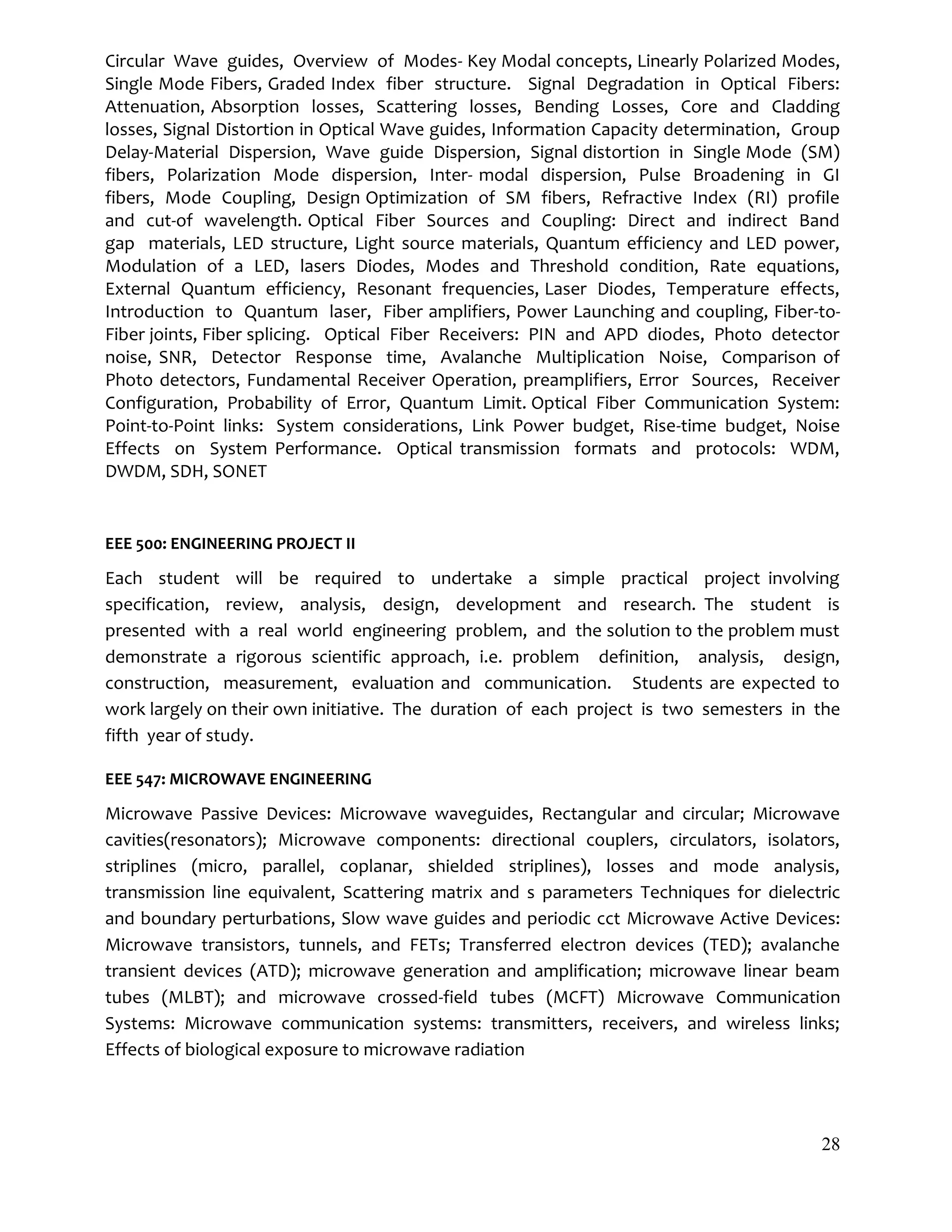 28
Circular Wave guides, Overview of Modes- Key Modal concepts, Linearly Polarized Modes,
Single Mode Fibers, Graded Index fiber structure. Signal Degradation in Optical Fibers:
Attenuation, Absorption losses, Scattering losses, Bending Losses, Core and Cladding
losses, Signal Distortion in Optical Wave guides, Information Capacity determination, Group
Delay-Material Dispersion, Wave guide Dispersion, Signal distortion in Single Mode (SM)
fibers, Polarization Mode dispersion, Inter- modal dispersion, Pulse Broadening in GI
fibers, Mode Coupling, Design Optimization of SM fibers, Refractive Index (RI) profile
and cut-of wavelength. Optical Fiber Sources and Coupling: Direct and indirect Band
gap materials, LED structure, Light source materials, Quantum efficiency and LED power,
Modulation of a LED, lasers Diodes, Modes and Threshold condition, Rate equations,
External Quantum efficiency, Resonant frequencies, Laser Diodes, Temperature effects,
Introduction to Quantum laser, Fiber amplifiers, Power Launching and coupling, Fiber-to-
Fiber joints, Fiber splicing. Optical Fiber Receivers: PIN and APD diodes, Photo detector
noise, SNR, Detector Response time, Avalanche Multiplication Noise, Comparison of
Photo detectors, Fundamental Receiver Operation, preamplifiers, Error Sources, Receiver
Configuration, Probability of Error, Quantum Limit. Optical Fiber Communication System:
Point-to-Point links: System considerations, Link Power budget, Rise-time budget, Noise
Effects on System Performance. Optical transmission formats and protocols: WDM,
DWDM, SDH, SONET
EEE 500: ENGINEERING PROJECT II
Each student will be required to undertake a simple practical project involving
specification, review, analysis, design, development and research. The student is
presented with a real world engineering problem, and the solution to the problem must
demonstrate a rigorous scientific approach, i.e. problem definition, analysis, design,
construction, measurement, evaluation and communication. Students are expected to
work largely on their own initiative. The duration of each project is two semesters in the
fifth year of study.
EEE 547: MICROWAVE ENGINEERING
Microwave Passive Devices: Microwave waveguides, Rectangular and circular; Microwave
cavities(resonators); Microwave components: directional couplers, circulators, isolators,
striplines (micro, parallel, coplanar, shielded striplines), losses and mode analysis,
transmission line equivalent, Scattering matrix and s parameters Techniques for dielectric
and boundary perturbations, Slow wave guides and periodic cct Microwave Active Devices:
Microwave transistors, tunnels, and FETs; Transferred electron devices (TED); avalanche
transient devices (ATD); microwave generation and amplification; microwave linear beam
tubes (MLBT); and microwave crossed-field tubes (MCFT) Microwave Communication
Systems: Microwave communication systems: transmitters, receivers, and wireless links;
Effects of biological exposure to microwave radiation
 