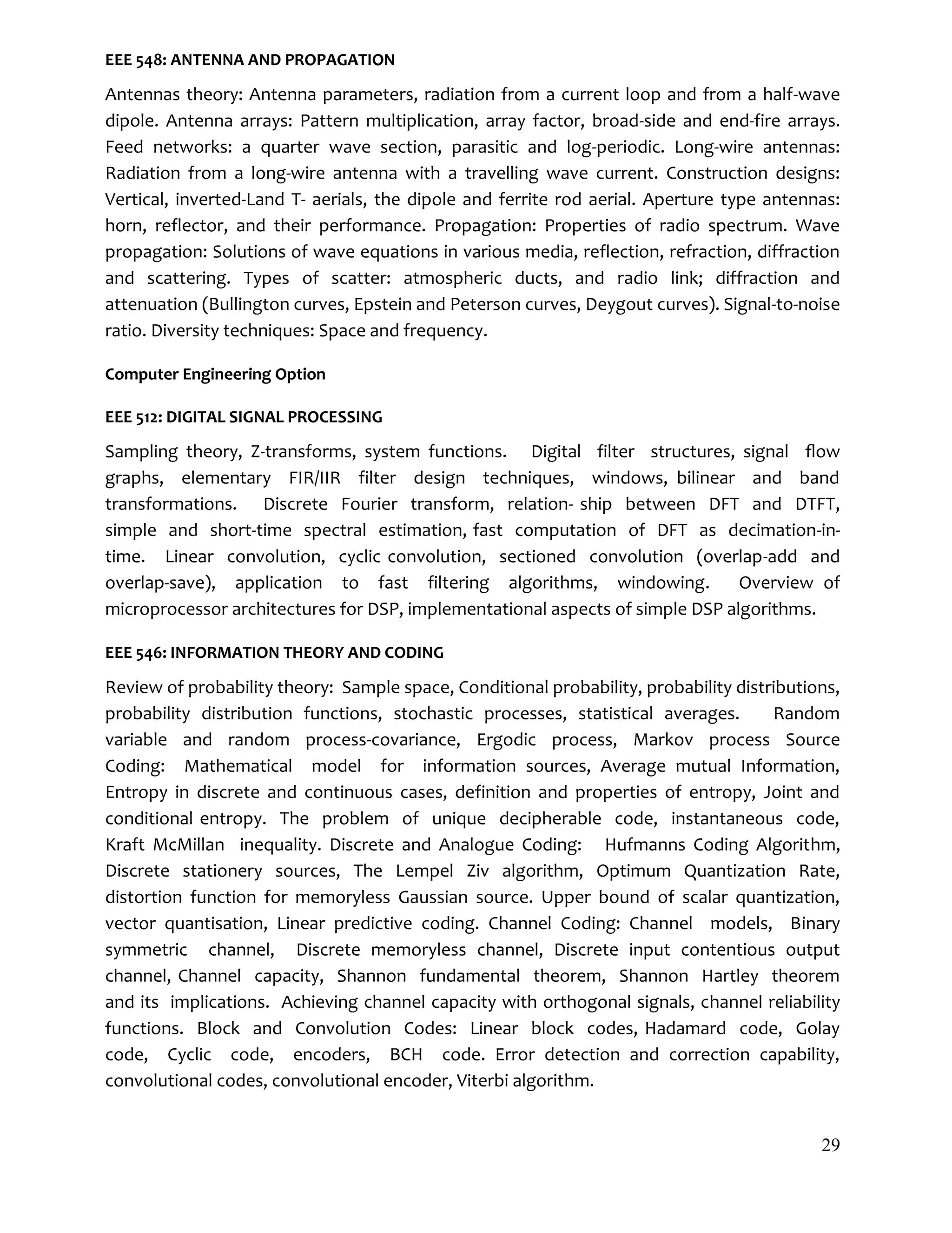 29
EEE 548: ANTENNA AND PROPAGATION
Antennas theory: Antenna parameters, radiation from a current loop and from a half-wave
dipole. Antenna arrays: Pattern multiplication, array factor, broad-side and end-fire arrays.
Feed networks: a quarter wave section, parasitic and log-periodic. Long-wire antennas:
Radiation from a long-wire antenna with a travelling wave current. Construction designs:
Vertical, inverted-Land T- aerials, the dipole and ferrite rod aerial. Aperture type antennas:
horn, reflector, and their performance. Propagation: Properties of radio spectrum. Wave
propagation: Solutions of wave equations in various media, reflection, refraction, diffraction
and scattering. Types of scatter: atmospheric ducts, and radio link; diffraction and
attenuation (Bullington curves, Epstein and Peterson curves, Deygout curves). Signal-to-noise
ratio. Diversity techniques: Space and frequency.
Computer Engineering Option
EEE 512: DIGITAL SIGNAL PROCESSING
Sampling theory, Z-transforms, system functions. Digital filter structures, signal ﬂow
graphs, elementary FIR/IIR filter design techniques, windows, bilinear and band
transformations. Discrete Fourier transform, relation- ship between DFT and DTFT,
simple and short-time spectral estimation, fast computation of DFT as decimation-in-
time. Linear convolution, cyclic convolution, sectioned convolution (overlap-add and
overlap-save), application to fast filtering algorithms, windowing. Overview of
microprocessor architectures for DSP, implementational aspects of simple DSP algorithms.
EEE 546: INFORMATION THEORY AND CODING
Review of probability theory: Sample space, Conditional probability, probability distributions,
probability distribution functions, stochastic processes, statistical averages. Random
variable and random process-covariance, Ergodic process, Markov process Source
Coding: Mathematical model for information sources, Average mutual Information,
Entropy in discrete and continuous cases, definition and properties of entropy, Joint and
conditional entropy. The problem of unique decipherable code, instantaneous code,
Kraft McMillan inequality. Discrete and Analogue Coding: Hufmanns Coding Algorithm,
Discrete stationery sources, The Lempel Ziv algorithm, Optimum Quantization Rate,
distortion function for memoryless Gaussian source. Upper bound of scalar quantization,
vector quantisation, Linear predictive coding. Channel Coding: Channel models, Binary
symmetric channel, Discrete memoryless channel, Discrete input contentious output
channel, Channel capacity, Shannon fundamental theorem, Shannon Hartley theorem
and its implications. Achieving channel capacity with orthogonal signals, channel reliability
functions. Block and Convolution Codes: Linear block codes, Hadamard code, Golay
code, Cyclic code, encoders, BCH code. Error detection and correction capability,
convolutional codes, convolutional encoder, Viterbi algorithm.
 