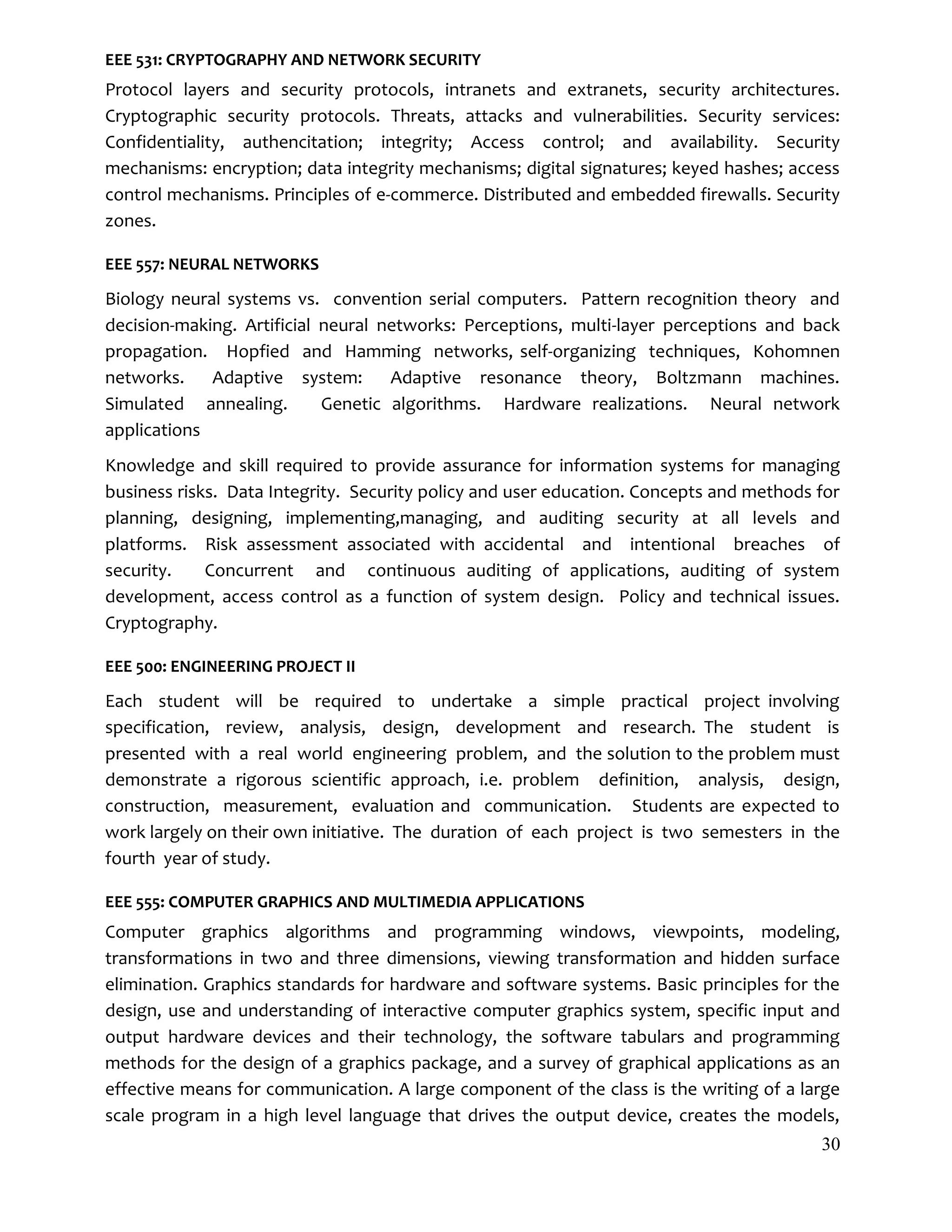 30
EEE 531: CRYPTOGRAPHY AND NETWORK SECURITY
Protocol layers and security protocols, intranets and extranets, security architectures.
Cryptographic security protocols. Threats, attacks and vulnerabilities. Security services:
Confidentiality, authencitation; integrity; Access control; and availability. Security
mechanisms: encryption; data integrity mechanisms; digital signatures; keyed hashes; access
control mechanisms. Principles of e-commerce. Distributed and embedded firewalls. Security
zones.
EEE 557: NEURAL NETWORKS
Biology neural systems vs. convention serial computers. Pattern recognition theory and
decision-making. Artificial neural networks: Perceptions, multi-layer perceptions and back
propagation. Hopfied and Hamming networks, self-organizing techniques, Kohomnen
networks. Adaptive system: Adaptive resonance theory, Boltzmann machines.
Simulated annealing. Genetic algorithms. Hardware realizations. Neural network
applications
Knowledge and skill required to provide assurance for information systems for managing
business risks. Data Integrity. Security policy and user education. Concepts and methods for
planning, designing, implementing,managing, and auditing security at all levels and
platforms. Risk assessment associated with accidental and intentional breaches of
security. Concurrent and continuous auditing of applications, auditing of system
development, access control as a function of system design. Policy and technical issues.
Cryptography.
EEE 500: ENGINEERING PROJECT II
Each student will be required to undertake a simple practical project involving
specification, review, analysis, design, development and research. The student is
presented with a real world engineering problem, and the solution to the problem must
demonstrate a rigorous scientific approach, i.e. problem definition, analysis, design,
construction, measurement, evaluation and communication. Students are expected to
work largely on their own initiative. The duration of each project is two semesters in the
fourth year of study.
EEE 555: COMPUTER GRAPHICS AND MULTIMEDIA APPLICATIONS
Computer graphics algorithms and programming windows, viewpoints, modeling,
transformations in two and three dimensions, viewing transformation and hidden surface
elimination. Graphics standards for hardware and software systems. Basic principles for the
design, use and understanding of interactive computer graphics system, specific input and
output hardware devices and their technology, the software tabulars and programming
methods for the design of a graphics package, and a survey of graphical applications as an
effective means for communication. A large component of the class is the writing of a large
scale program in a high level language that drives the output device, creates the models,
 