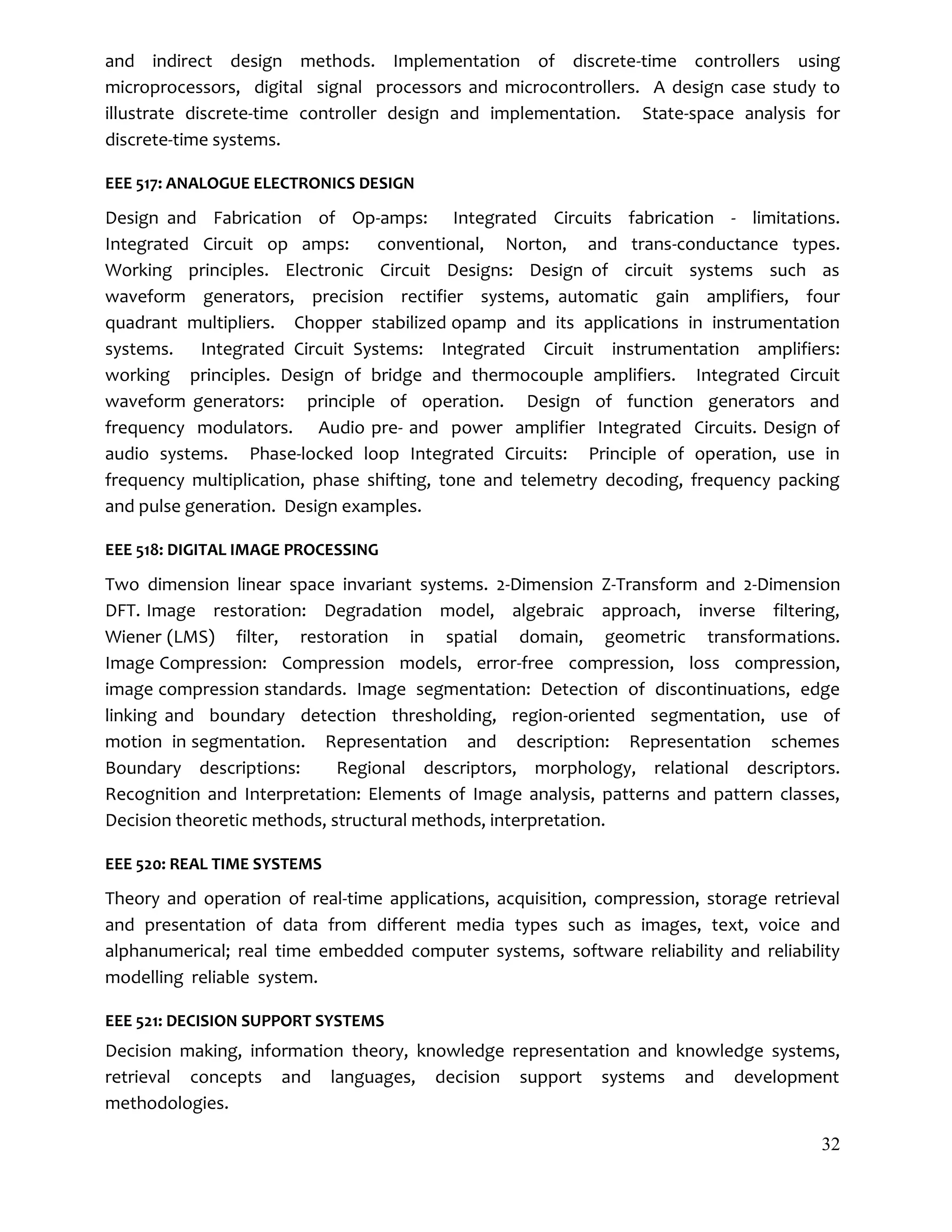 32
and indirect design methods. Implementation of discrete-time controllers using
microprocessors, digital signal processors and microcontrollers. A design case study to
illustrate discrete-time controller design and implementation. State-space analysis for
discrete-time systems.
EEE 517: ANALOGUE ELECTRONICS DESIGN
Design and Fabrication of Op-amps: Integrated Circuits fabrication - limitations.
Integrated Circuit op amps: conventional, Norton, and trans-conductance types.
Working principles. Electronic Circuit Designs: Design of circuit systems such as
waveform generators, precision rectifier systems, automatic gain amplifiers, four
quadrant multipliers. Chopper stabilized opamp and its applications in instrumentation
systems. Integrated Circuit Systems: Integrated Circuit instrumentation amplifiers:
working principles. Design of bridge and thermocouple amplifiers. Integrated Circuit
waveform generators: principle of operation. Design of function generators and
frequency modulators. Audio pre- and power amplifier Integrated Circuits. Design of
audio systems. Phase-locked loop Integrated Circuits: Principle of operation, use in
frequency multiplication, phase shifting, tone and telemetry decoding, frequency packing
and pulse generation. Design examples.
EEE 518: DIGITAL IMAGE PROCESSING
Two dimension linear space invariant systems. 2-Dimension Z-Transform and 2-Dimension
DFT. Image restoration: Degradation model, algebraic approach, inverse filtering,
Wiener (LMS) filter, restoration in spatial domain, geometric transformations.
Image Compression: Compression models, error-free compression, loss compression,
image compression standards. Image segmentation: Detection of discontinuations, edge
linking and boundary detection thresholding, region-oriented segmentation, use of
motion in segmentation. Representation and description: Representation schemes
Boundary descriptions: Regional descriptors, morphology, relational descriptors.
Recognition and Interpretation: Elements of Image analysis, patterns and pattern classes,
Decision theoretic methods, structural methods, interpretation.
EEE 520: REAL TIME SYSTEMS
Theory and operation of real-time applications, acquisition, compression, storage retrieval
and presentation of data from different media types such as images, text, voice and
alphanumerical; real time embedded computer systems, software reliability and reliability
modelling reliable system.
EEE 521: DECISION SUPPORT SYSTEMS
Decision making, information theory, knowledge representation and knowledge systems,
retrieval concepts and languages, decision support systems and development
methodologies.
 