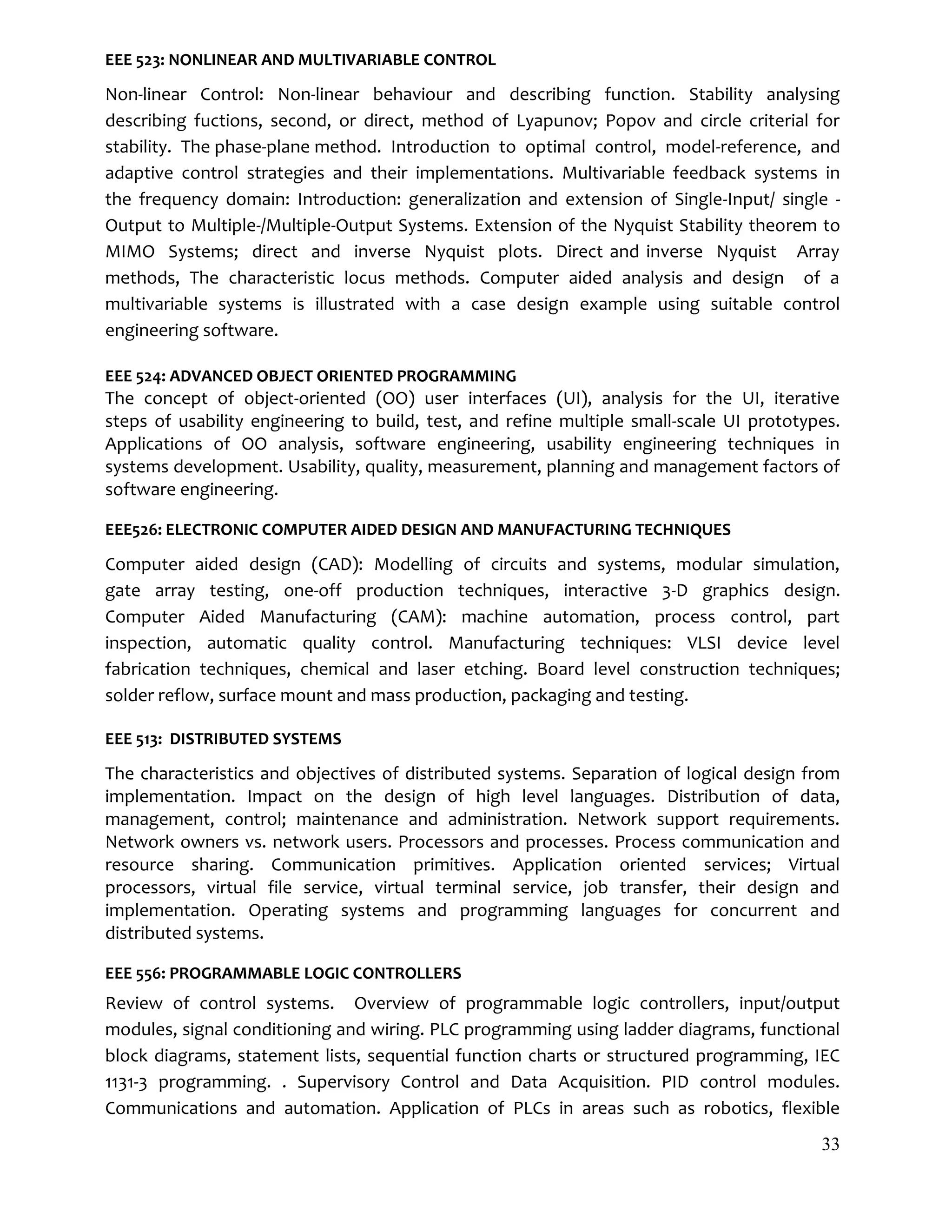 33
EEE 523: NONLINEAR AND MULTIVARIABLE CONTROL
Non-linear Control: Non-linear behaviour and describing function. Stability analysing
describing fuctions, second, or direct, method of Lyapunov; Popov and circle criterial for
stability. The phase-plane method. Introduction to optimal control, model-reference, and
adaptive control strategies and their implementations. Multivariable feedback systems in
the frequency domain: Introduction: generalization and extension of Single-Input/ single -
Output to Multiple-/Multiple-Output Systems. Extension of the Nyquist Stability theorem to
MIMO Systems; direct and inverse Nyquist plots. Direct and inverse Nyquist Array
methods, The characteristic locus methods. Computer aided analysis and design of a
multivariable systems is illustrated with a case design example using suitable control
engineering software.
EEE 524: ADVANCED OBJECT ORIENTED PROGRAMMING
The concept of object-oriented (OO) user interfaces (UI), analysis for the UI, iterative
steps of usability engineering to build, test, and refine multiple small-scale UI prototypes.
Applications of OO analysis, software engineering, usability engineering techniques in
systems development. Usability, quality, measurement, planning and management factors of
software engineering.
EEE526: ELECTRONIC COMPUTER AIDED DESIGN AND MANUFACTURING TECHNIQUES
Computer aided design (CAD): Modelling of circuits and systems, modular simulation,
gate array testing, one-off production techniques, interactive 3-D graphics design.
Computer Aided Manufacturing (CAM): machine automation, process control, part
inspection, automatic quality control. Manufacturing techniques: VLSI device level
fabrication techniques, chemical and laser etching. Board level construction techniques;
solder reflow, surface mount and mass production, packaging and testing.
EEE 513: DISTRIBUTED SYSTEMS
The characteristics and objectives of distributed systems. Separation of logical design from
implementation. Impact on the design of high level languages. Distribution of data,
management, control; maintenance and administration. Network support requirements.
Network owners vs. network users. Processors and processes. Process communication and
resource sharing. Communication primitives. Application oriented services; Virtual
processors, virtual file service, virtual terminal service, job transfer, their design and
implementation. Operating systems and programming languages for concurrent and
distributed systems.
EEE 556: PROGRAMMABLE LOGIC CONTROLLERS
Review of control systems. Overview of programmable logic controllers, input/output
modules, signal conditioning and wiring. PLC programming using ladder diagrams, functional
block diagrams, statement lists, sequential function charts or structured programming, IEC
1131-3 programming. . Supervisory Control and Data Acquisition. PID control modules.
Communications and automation. Application of PLCs in areas such as robotics, flexible
 