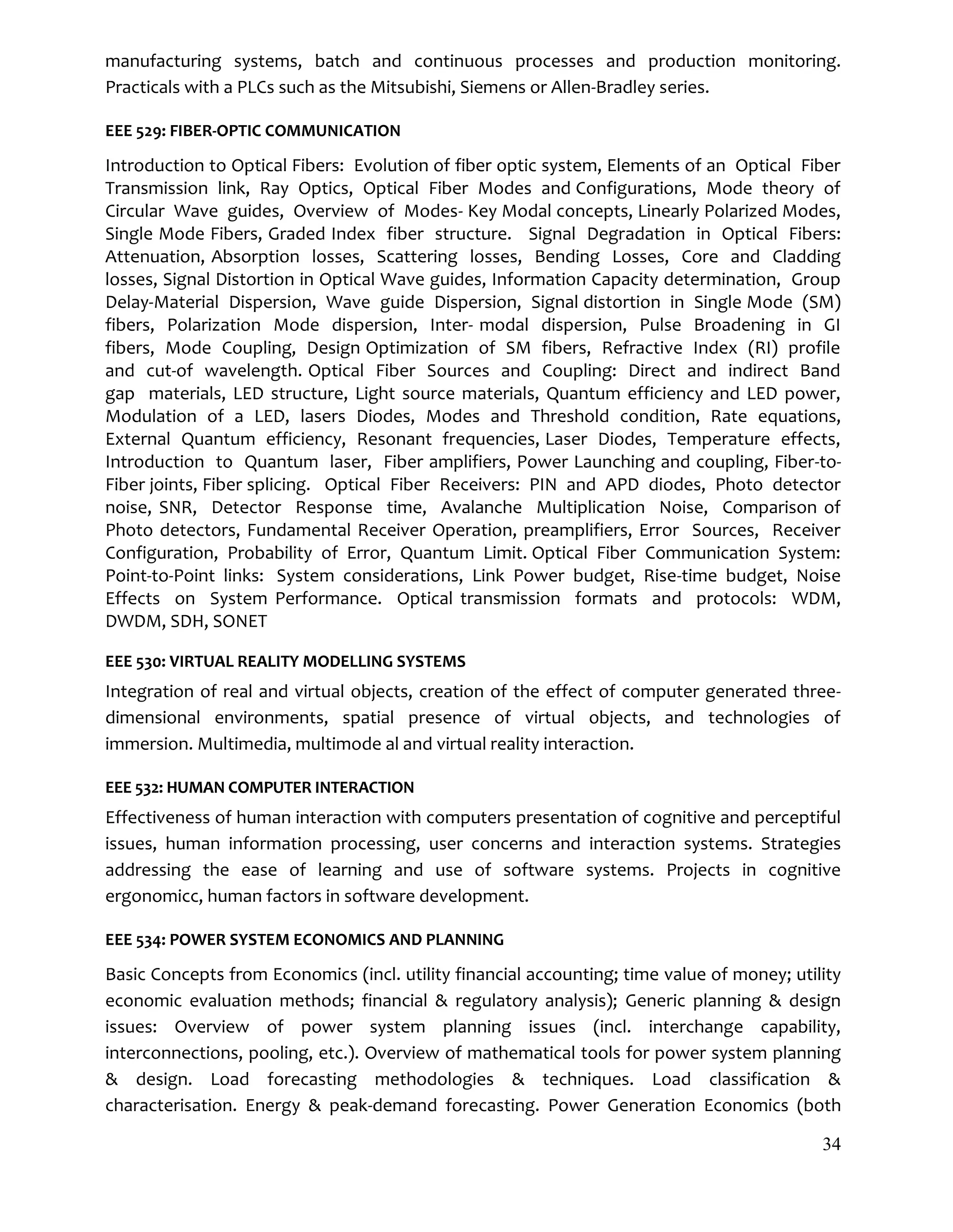 34
manufacturing systems, batch and continuous processes and production monitoring.
Practicals with a PLCs such as the Mitsubishi, Siemens or Allen-Bradley series.
EEE 529: FIBER-OPTIC COMMUNICATION
Introduction to Optical Fibers: Evolution of fiber optic system, Elements of an Optical Fiber
Transmission link, Ray Optics, Optical Fiber Modes and Configurations, Mode theory of
Circular Wave guides, Overview of Modes- Key Modal concepts, Linearly Polarized Modes,
Single Mode Fibers, Graded Index fiber structure. Signal Degradation in Optical Fibers:
Attenuation, Absorption losses, Scattering losses, Bending Losses, Core and Cladding
losses, Signal Distortion in Optical Wave guides, Information Capacity determination, Group
Delay-Material Dispersion, Wave guide Dispersion, Signal distortion in Single Mode (SM)
fibers, Polarization Mode dispersion, Inter- modal dispersion, Pulse Broadening in GI
fibers, Mode Coupling, Design Optimization of SM fibers, Refractive Index (RI) profile
and cut-of wavelength. Optical Fiber Sources and Coupling: Direct and indirect Band
gap materials, LED structure, Light source materials, Quantum efficiency and LED power,
Modulation of a LED, lasers Diodes, Modes and Threshold condition, Rate equations,
External Quantum efficiency, Resonant frequencies, Laser Diodes, Temperature effects,
Introduction to Quantum laser, Fiber amplifiers, Power Launching and coupling, Fiber-to-
Fiber joints, Fiber splicing. Optical Fiber Receivers: PIN and APD diodes, Photo detector
noise, SNR, Detector Response time, Avalanche Multiplication Noise, Comparison of
Photo detectors, Fundamental Receiver Operation, preamplifiers, Error Sources, Receiver
Configuration, Probability of Error, Quantum Limit. Optical Fiber Communication System:
Point-to-Point links: System considerations, Link Power budget, Rise-time budget, Noise
Effects on System Performance. Optical transmission formats and protocols: WDM,
DWDM, SDH, SONET
EEE 530: VIRTUAL REALITY MODELLING SYSTEMS
Integration of real and virtual objects, creation of the effect of computer generated three-
dimensional environments, spatial presence of virtual objects, and technologies of
immersion. Multimedia, multimode al and virtual reality interaction.
EEE 532: HUMAN COMPUTER INTERACTION
Effectiveness of human interaction with computers presentation of cognitive and perceptiful
issues, human information processing, user concerns and interaction systems. Strategies
addressing the ease of learning and use of software systems. Projects in cognitive
ergonomicc, human factors in software development.
EEE 534: POWER SYSTEM ECONOMICS AND PLANNING
Basic Concepts from Economics (incl. utility financial accounting; time value of money; utility
economic evaluation methods; financial & regulatory analysis); Generic planning & design
issues: Overview of power system planning issues (incl. interchange capability,
interconnections, pooling, etc.). Overview of mathematical tools for power system planning
& design. Load forecasting methodologies & techniques. Load classification &
characterisation. Energy & peak-demand forecasting. Power Generation Economics (both
 
