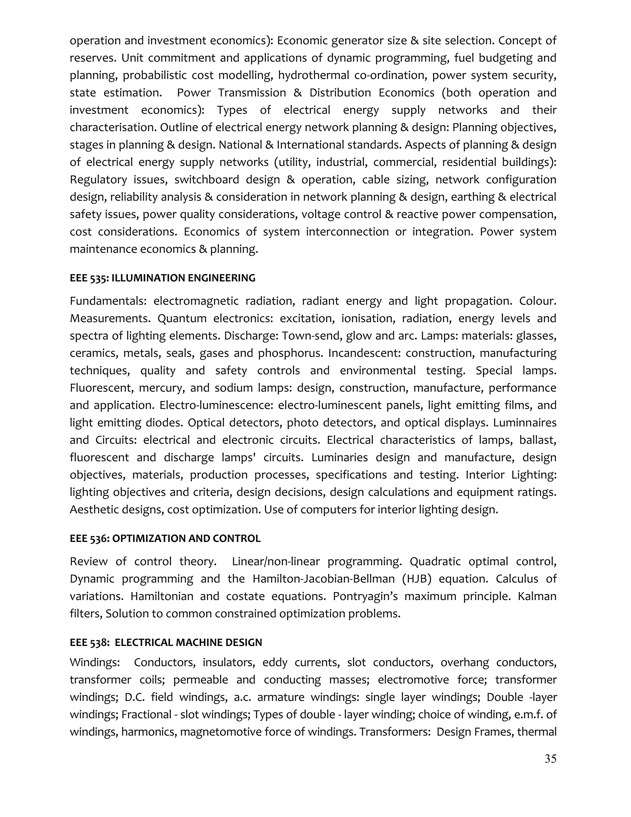 35
operation and investment economics): Economic generator size & site selection. Concept of
reserves. Unit commitment and applications of dynamic programming, fuel budgeting and
planning, probabilistic cost modelling, hydrothermal co-ordination, power system security,
state estimation. Power Transmission & Distribution Economics (both operation and
investment economics): Types of electrical energy supply networks and their
characterisation. Outline of electrical energy network planning & design: Planning objectives,
stages in planning & design. National & International standards. Aspects of planning & design
of electrical energy supply networks (utility, industrial, commercial, residential buildings):
Regulatory issues, switchboard design & operation, cable sizing, network configuration
design, reliability analysis & consideration in network planning & design, earthing & electrical
safety issues, power quality considerations, voltage control & reactive power compensation,
cost considerations. Economics of system interconnection or integration. Power system
maintenance economics & planning.
EEE 535: ILLUMINATION ENGINEERING
Fundamentals: electromagnetic radiation, radiant energy and light propagation. Colour.
Measurements. Quantum electronics: excitation, ionisation, radiation, energy levels and
spectra of lighting elements. Discharge: Town-send, glow and arc. Lamps: materials: glasses,
ceramics, metals, seals, gases and phosphorus. Incandescent: construction, manufacturing
techniques, quality and safety controls and environmental testing. Special lamps.
Fluorescent, mercury, and sodium lamps: design, construction, manufacture, performance
and application. Electro-luminescence: electro-luminescent panels, light emitting films, and
light emitting diodes. Optical detectors, photo detectors, and optical displays. Luminnaires
and Circuits: electrical and electronic circuits. Electrical characteristics of lamps, ballast,
fluorescent and discharge lamps' circuits. Luminaries design and manufacture, design
objectives, materials, production processes, specifications and testing. Interior Lighting:
lighting objectives and criteria, design decisions, design calculations and equipment ratings.
Aesthetic designs, cost optimization. Use of computers for interior lighting design.
EEE 536: OPTIMIZATION AND CONTROL
Review of control theory. Linear/non-linear programming. Quadratic optimal control,
Dynamic programming and the Hamilton-Jacobian-Bellman (HJB) equation. Calculus of
variations. Hamiltonian and costate equations. Pontryagin’s maximum principle. Kalman
filters, Solution to common constrained optimization problems.
EEE 538: ELECTRICAL MACHINE DESIGN
Windings: Conductors, insulators, eddy currents, slot conductors, overhang conductors,
transformer coils; permeable and conducting masses; electromotive force; transformer
windings; D.C. field windings, a.c. armature windings: single layer windings; Double -layer
windings; Fractional - slot windings; Types of double - layer winding; choice of winding, e.m.f. of
windings, harmonics, magnetomotive force of windings. Transformers: Design Frames, thermal
 