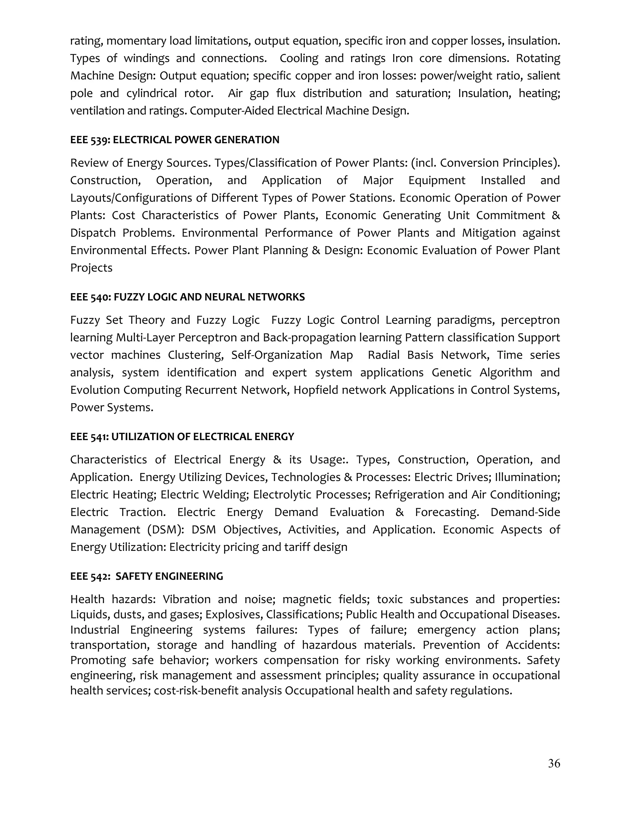 36
rating, momentary load limitations, output equation, specific iron and copper losses, insulation.
Types of windings and connections. Cooling and ratings Iron core dimensions. Rotating
Machine Design: Output equation; specific copper and iron losses: power/weight ratio, salient
pole and cylindrical rotor. Air gap flux distribution and saturation; Insulation, heating;
ventilation and ratings. Computer-Aided Electrical Machine Design.
EEE 539: ELECTRICAL POWER GENERATION
Review of Energy Sources. Types/Classification of Power Plants: (incl. Conversion Principles).
Construction, Operation, and Application of Major Equipment Installed and
Layouts/Configurations of Different Types of Power Stations. Economic Operation of Power
Plants: Cost Characteristics of Power Plants, Economic Generating Unit Commitment &
Dispatch Problems. Environmental Performance of Power Plants and Mitigation against
Environmental Effects. Power Plant Planning & Design: Economic Evaluation of Power Plant
Projects
EEE 540: FUZZY LOGIC AND NEURAL NETWORKS
Fuzzy Set Theory and Fuzzy Logic Fuzzy Logic Control Learning paradigms, perceptron
learning Multi-Layer Perceptron and Back-propagation learning Pattern classification Support
vector machines Clustering, Self-Organization Map Radial Basis Network, Time series
analysis, system identification and expert system applications Genetic Algorithm and
Evolution Computing Recurrent Network, Hopfield network Applications in Control Systems,
Power Systems.
EEE 541: UTILIZATION OF ELECTRICAL ENERGY
Characteristics of Electrical Energy & its Usage:. Types, Construction, Operation, and
Application. Energy Utilizing Devices, Technologies & Processes: Electric Drives; Illumination;
Electric Heating; Electric Welding; Electrolytic Processes; Refrigeration and Air Conditioning;
Electric Traction. Electric Energy Demand Evaluation & Forecasting. Demand-Side
Management (DSM): DSM Objectives, Activities, and Application. Economic Aspects of
Energy Utilization: Electricity pricing and tariff design
EEE 542: SAFETY ENGINEERING
Health hazards: Vibration and noise; magnetic fields; toxic substances and properties:
Liquids, dusts, and gases; Explosives, Classifications; Public Health and Occupational Diseases.
Industrial Engineering systems failures: Types of failure; emergency action plans;
transportation, storage and handling of hazardous materials. Prevention of Accidents:
Promoting safe behavior; workers compensation for risky working environments. Safety
engineering, risk management and assessment principles; quality assurance in occupational
health services; cost-risk-benefit analysis Occupational health and safety regulations.
 