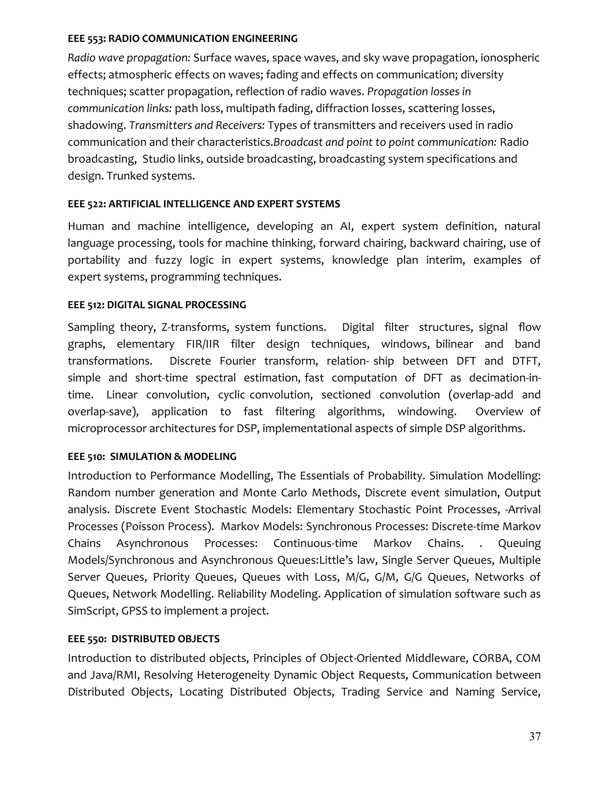 37
EEE 553: RADIO COMMUNICATION ENGINEERING
Radio wave propagation: Surface waves, space waves, and sky wave propagation, ionospheric
effects; atmospheric effects on waves; fading and effects on communication; diversity
techniques; scatter propagation, reflection of radio waves. Propagation losses in
communication links: path loss, multipath fading, diffraction losses, scattering losses,
shadowing. Transmitters and Receivers: Types of transmitters and receivers used in radio
communication and their characteristics.Broadcast and point to point communication: Radio
broadcasting, Studio links, outside broadcasting, broadcasting system specifications and
design. Trunked systems.
EEE 522: ARTIFICIAL INTELLIGENCE AND EXPERT SYSTEMS
Human and machine intelligence, developing an AI, expert system definition, natural
language processing, tools for machine thinking, forward chairing, backward chairing, use of
portability and fuzzy logic in expert systems, knowledge plan interim, examples of
expert systems, programming techniques.
EEE 512: DIGITAL SIGNAL PROCESSING
Sampling theory, Z-transforms, system functions. Digital filter structures, signal ﬂow
graphs, elementary FIR/IIR filter design techniques, windows, bilinear and band
transformations. Discrete Fourier transform, relation- ship between DFT and DTFT,
simple and short-time spectral estimation, fast computation of DFT as decimation-in-
time. Linear convolution, cyclic convolution, sectioned convolution (overlap-add and
overlap-save), application to fast filtering algorithms, windowing. Overview of
microprocessor architectures for DSP, implementational aspects of simple DSP algorithms.
EEE 510: SIMULATION & MODELING
Introduction to Performance Modelling, The Essentials of Probability. Simulation Modelling:
Random number generation and Monte Carlo Methods, Discrete event simulation, Output
analysis. Discrete Event Stochastic Models: Elementary Stochastic Point Processes, -Arrival
Processes (Poisson Process). Markov Models: Synchronous Processes: Discrete-time Markov
Chains Asynchronous Processes: Continuous-time Markov Chains. . Queuing
Models/Synchronous and Asynchronous Queues:Little’s law, Single Server Queues, Multiple
Server Queues, Priority Queues, Queues with Loss, M/G, G/M, G/G Queues, Networks of
Queues, Network Modelling. Reliability Modeling. Application of simulation software such as
SimScript, GPSS to implement a project.
EEE 550: DISTRIBUTED OBJECTS
Introduction to distributed objects, Principles of Object-Oriented Middleware, CORBA, COM
and Java/RMI, Resolving Heterogeneity Dynamic Object Requests, Communication between
Distributed Objects, Locating Distributed Objects, Trading Service and Naming Service,
 