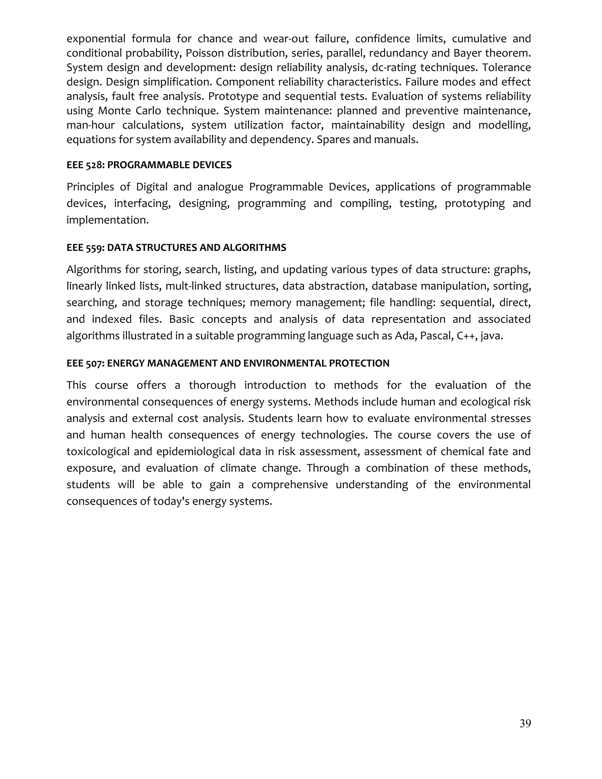 39
exponential formula for chance and wear-out failure, confidence limits, cumulative and
conditional probability, Poisson distribution, series, parallel, redundancy and Bayer theorem.
System design and development: design reliability analysis, dc-rating techniques. Tolerance
design. Design simplification. Component reliability characteristics. Failure modes and effect
analysis, fault free analysis. Prototype and sequential tests. Evaluation of systems reliability
using Monte Carlo technique. System maintenance: planned and preventive maintenance,
man-hour calculations, system utilization factor, maintainability design and modelling,
equations for system availability and dependency. Spares and manuals.
EEE 528: PROGRAMMABLE DEVICES
Principles of Digital and analogue Programmable Devices, applications of programmable
devices, interfacing, designing, programming and compiling, testing, prototyping and
implementation.
EEE 559: DATA STRUCTURES AND ALGORITHMS
Algorithms for storing, search, listing, and updating various types of data structure: graphs,
linearly linked lists, mult-linked structures, data abstraction, database manipulation, sorting,
searching, and storage techniques; memory management; file handling: sequential, direct,
and indexed files. Basic concepts and analysis of data representation and associated
algorithms illustrated in a suitable programming language such as Ada, Pascal, C++, java.
EEE 507: ENERGY MANAGEMENT AND ENVIRONMENTAL PROTECTION
This course offers a thorough introduction to methods for the evaluation of the
environmental consequences of energy systems. Methods include human and ecological risk
analysis and external cost analysis. Students learn how to evaluate environmental stresses
and human health consequences of energy technologies. The course covers the use of
toxicological and epidemiological data in risk assessment, assessment of chemical fate and
exposure, and evaluation of climate change. Through a combination of these methods,
students will be able to gain a comprehensive understanding of the environmental
consequences of today's energy systems.
 