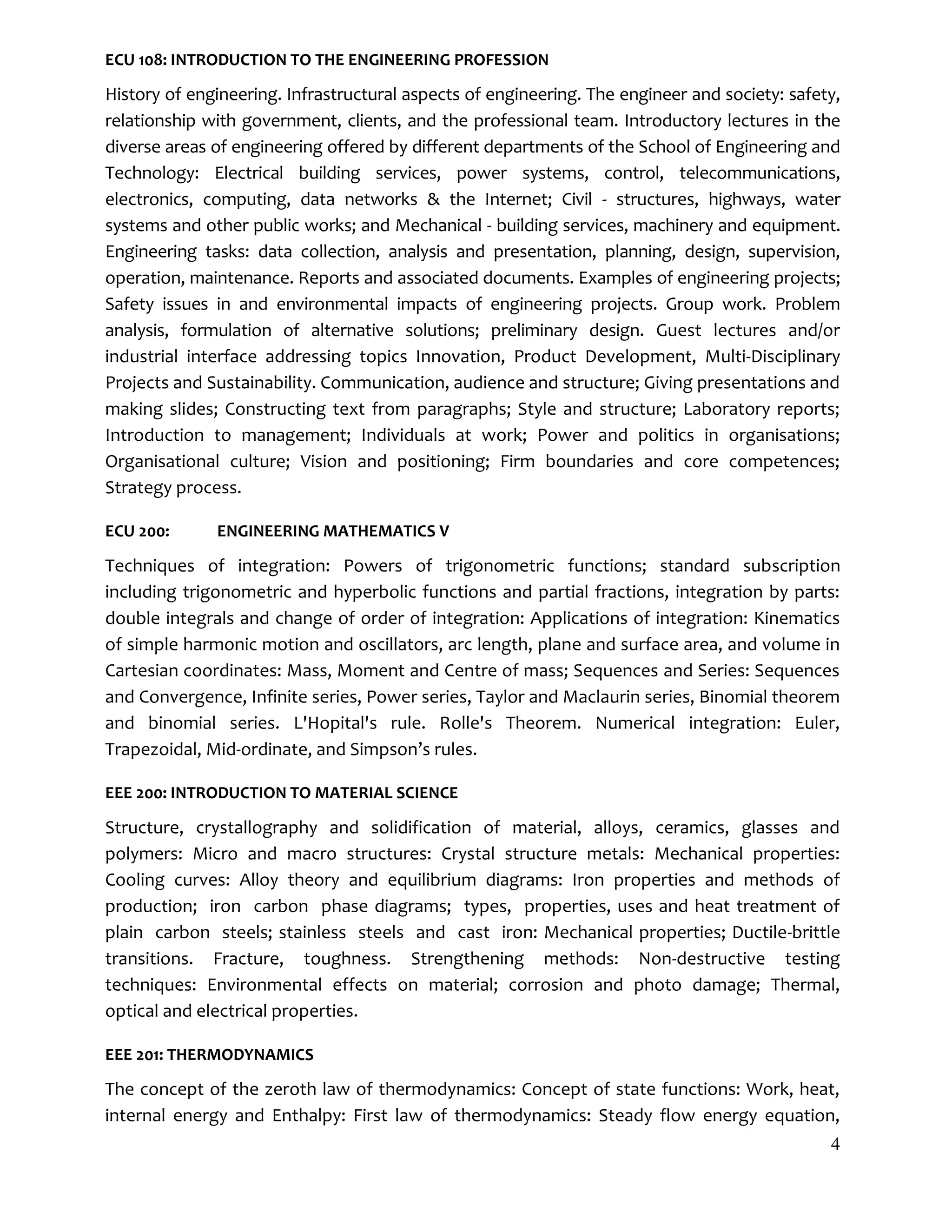 4
ECU 108: INTRODUCTION TO THE ENGINEERING PROFESSION
History of engineering. Infrastructural aspects of engineering. The engineer and society: safety,
relationship with government, clients, and the professional team. Introductory lectures in the
diverse areas of engineering offered by different departments of the School of Engineering and
Technology: Electrical building services, power systems, control, telecommunications,
electronics, computing, data networks & the Internet; Civil - structures, highways, water
systems and other public works; and Mechanical - building services, machinery and equipment.
Engineering tasks: data collection, analysis and presentation, planning, design, supervision,
operation, maintenance. Reports and associated documents. Examples of engineering projects;
Safety issues in and environmental impacts of engineering projects. Group work. Problem
analysis, formulation of alternative solutions; preliminary design. Guest lectures and/or
industrial interface addressing topics Innovation, Product Development, Multi-Disciplinary
Projects and Sustainability. Communication, audience and structure; Giving presentations and
making slides; Constructing text from paragraphs; Style and structure; Laboratory reports;
Introduction to management; Individuals at work; Power and politics in organisations;
Organisational culture; Vision and positioning; Firm boundaries and core competences;
Strategy process.
ECU 200: ENGINEERING MATHEMATICS V
Techniques of integration: Powers of trigonometric functions; standard subscription
including trigonometric and hyperbolic functions and partial fractions, integration by parts:
double integrals and change of order of integration: Applications of integration: Kinematics
of simple harmonic motion and oscillators, arc length, plane and surface area, and volume in
Cartesian coordinates: Mass, Moment and Centre of mass; Sequences and Series: Sequences
and Convergence, Infinite series, Power series, Taylor and Maclaurin series, Binomial theorem
and binomial series. L'Hopital's rule. Rolle's Theorem. Numerical integration: Euler,
Trapezoidal, Mid-ordinate, and Simpson’s rules.
EEE 200: INTRODUCTION TO MATERIAL SCIENCE
Structure, crystallography and solidification of material, alloys, ceramics, glasses and
polymers: Micro and macro structures: Crystal structure metals: Mechanical properties:
Cooling curves: Alloy theory and equilibrium diagrams: Iron properties and methods of
production; iron carbon phase diagrams; types, properties, uses and heat treatment of
plain carbon steels; stainless steels and cast iron: Mechanical properties; Ductile-brittle
transitions. Fracture, toughness. Strengthening methods: Non-destructive testing
techniques: Environmental effects on material; corrosion and photo damage; Thermal,
optical and electrical properties.
EEE 201: THERMODYNAMICS
The concept of the zeroth law of thermodynamics: Concept of state functions: Work, heat,
internal energy and Enthalpy: First law of thermodynamics: Steady flow energy equation,
 