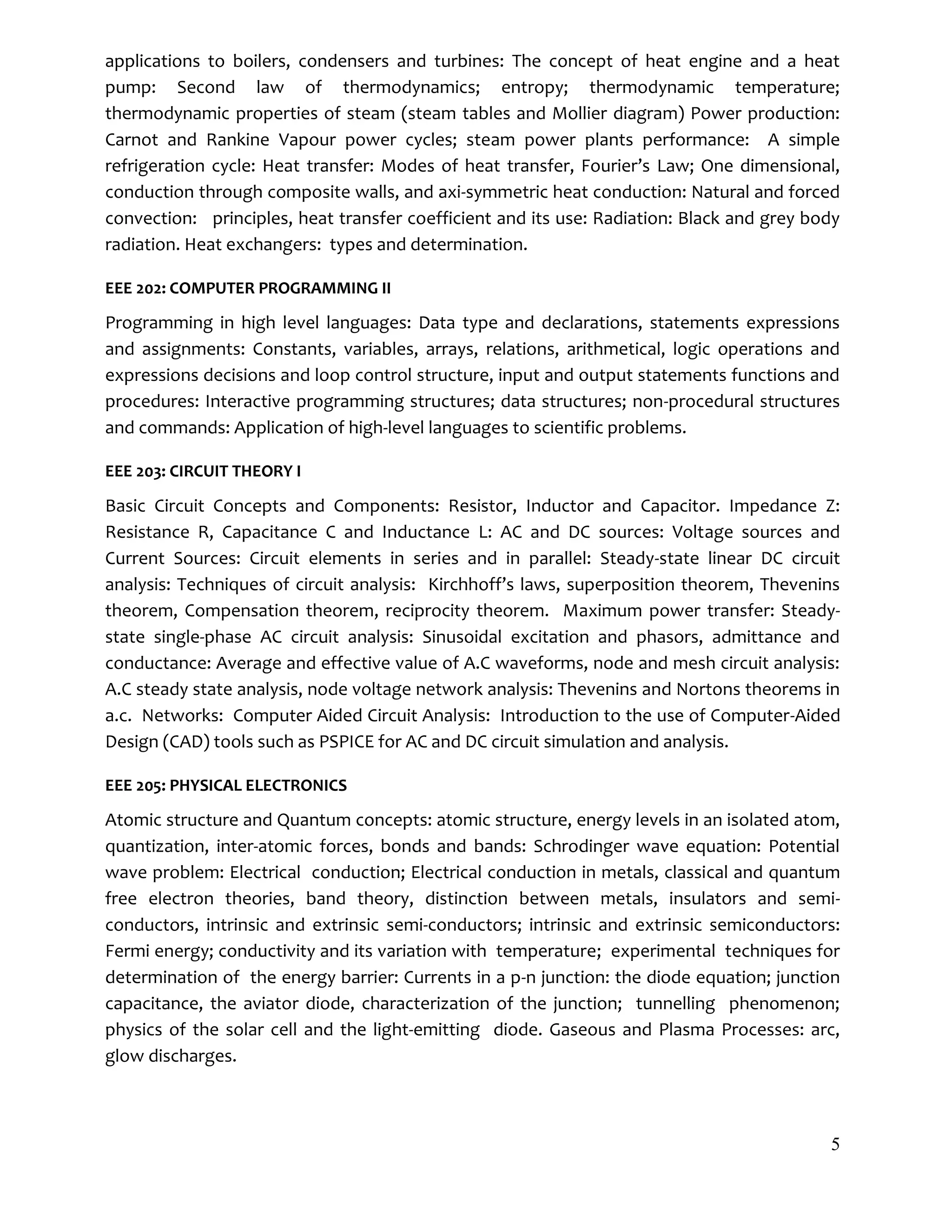 5
applications to boilers, condensers and turbines: The concept of heat engine and a heat
pump: Second law of thermodynamics; entropy; thermodynamic temperature;
thermodynamic properties of steam (steam tables and Mollier diagram) Power production:
Carnot and Rankine Vapour power cycles; steam power plants performance: A simple
refrigeration cycle: Heat transfer: Modes of heat transfer, Fourier’s Law; One dimensional,
conduction through composite walls, and axi-symmetric heat conduction: Natural and forced
convection: principles, heat transfer coefficient and its use: Radiation: Black and grey body
radiation. Heat exchangers: types and determination.
EEE 202: COMPUTER PROGRAMMING II
Programming in high level languages: Data type and declarations, statements expressions
and assignments: Constants, variables, arrays, relations, arithmetical, logic operations and
expressions decisions and loop control structure, input and output statements functions and
procedures: Interactive programming structures; data structures; non-procedural structures
and commands: Application of high-level languages to scientific problems.
EEE 203: CIRCUIT THEORY I
Basic Circuit Concepts and Components: Resistor, Inductor and Capacitor. Impedance Z:
Resistance R, Capacitance C and Inductance L: AC and DC sources: Voltage sources and
Current Sources: Circuit elements in series and in parallel: Steady-state linear DC circuit
analysis: Techniques of circuit analysis: Kirchhoff’s laws, superposition theorem, Thevenins
theorem, Compensation theorem, reciprocity theorem. Maximum power transfer: Steady-
state single-phase AC circuit analysis: Sinusoidal excitation and phasors, admittance and
conductance: Average and effective value of A.C waveforms, node and mesh circuit analysis:
A.C steady state analysis, node voltage network analysis: Thevenins and Nortons theorems in
a.c. Networks: Computer Aided Circuit Analysis: Introduction to the use of Computer-Aided
Design (CAD) tools such as PSPICE for AC and DC circuit simulation and analysis.
EEE 205: PHYSICAL ELECTRONICS
Atomic structure and Quantum concepts: atomic structure, energy levels in an isolated atom,
quantization, inter-atomic forces, bonds and bands: Schrodinger wave equation: Potential
wave problem: Electrical conduction; Electrical conduction in metals, classical and quantum
free electron theories, band theory, distinction between metals, insulators and semi-
conductors, intrinsic and extrinsic semi-conductors; intrinsic and extrinsic semiconductors:
Fermi energy; conductivity and its variation with temperature; experimental techniques for
determination of the energy barrier: Currents in a p-n junction: the diode equation; junction
capacitance, the aviator diode, characterization of the junction; tunnelling phenomenon;
physics of the solar cell and the light-emitting diode. Gaseous and Plasma Processes: arc,
glow discharges.
 