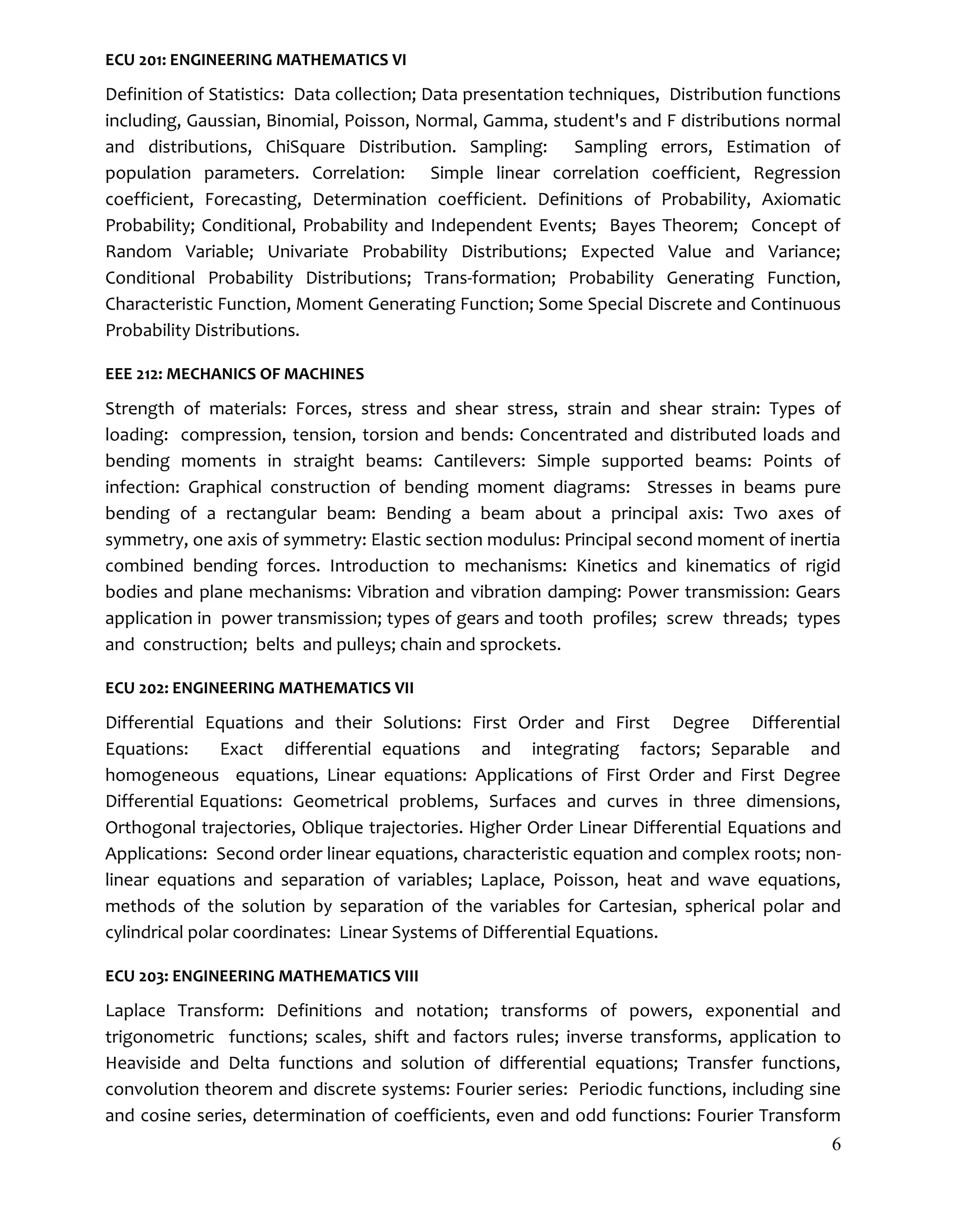 6
ECU 201: ENGINEERING MATHEMATICS VI
Definition of Statistics: Data collection; Data presentation techniques, Distribution functions
including, Gaussian, Binomial, Poisson, Normal, Gamma, student's and F distributions normal
and distributions, ChiSquare Distribution. Sampling: Sampling errors, Estimation of
population parameters. Correlation: Simple linear correlation coefficient, Regression
coefficient, Forecasting, Determination coefficient. Definitions of Probability, Axiomatic
Probability; Conditional, Probability and Independent Events; Bayes Theorem; Concept of
Random Variable; Univariate Probability Distributions; Expected Value and Variance;
Conditional Probability Distributions; Trans-formation; Probability Generating Function,
Characteristic Function, Moment Generating Function; Some Special Discrete and Continuous
Probability Distributions.
EEE 212: MECHANICS OF MACHINES
Strength of materials: Forces, stress and shear stress, strain and shear strain: Types of
loading: compression, tension, torsion and bends: Concentrated and distributed loads and
bending moments in straight beams: Cantilevers: Simple supported beams: Points of
infection: Graphical construction of bending moment diagrams: Stresses in beams pure
bending of a rectangular beam: Bending a beam about a principal axis: Two axes of
symmetry, one axis of symmetry: Elastic section modulus: Principal second moment of inertia
combined bending forces. Introduction to mechanisms: Kinetics and kinematics of rigid
bodies and plane mechanisms: Vibration and vibration damping: Power transmission: Gears
application in power transmission; types of gears and tooth profiles; screw threads; types
and construction; belts and pulleys; chain and sprockets.
ECU 202: ENGINEERING MATHEMATICS VII
Differential Equations and their Solutions: First Order and First Degree Differential
Equations: Exact differential equations and integrating factors; Separable and
homogeneous equations, Linear equations: Applications of First Order and First Degree
Differential Equations: Geometrical problems, Surfaces and curves in three dimensions,
Orthogonal trajectories, Oblique trajectories. Higher Order Linear Differential Equations and
Applications: Second order linear equations, characteristic equation and complex roots; non-
linear equations and separation of variables; Laplace, Poisson, heat and wave equations,
methods of the solution by separation of the variables for Cartesian, spherical polar and
cylindrical polar coordinates: Linear Systems of Differential Equations.
ECU 203: ENGINEERING MATHEMATICS VIII
Laplace Transform: Definitions and notation; transforms of powers, exponential and
trigonometric functions; scales, shift and factors rules; inverse transforms, application to
Heaviside and Delta functions and solution of differential equations; Transfer functions,
convolution theorem and discrete systems: Fourier series: Periodic functions, including sine
and cosine series, determination of coefficients, even and odd functions: Fourier Transform
 