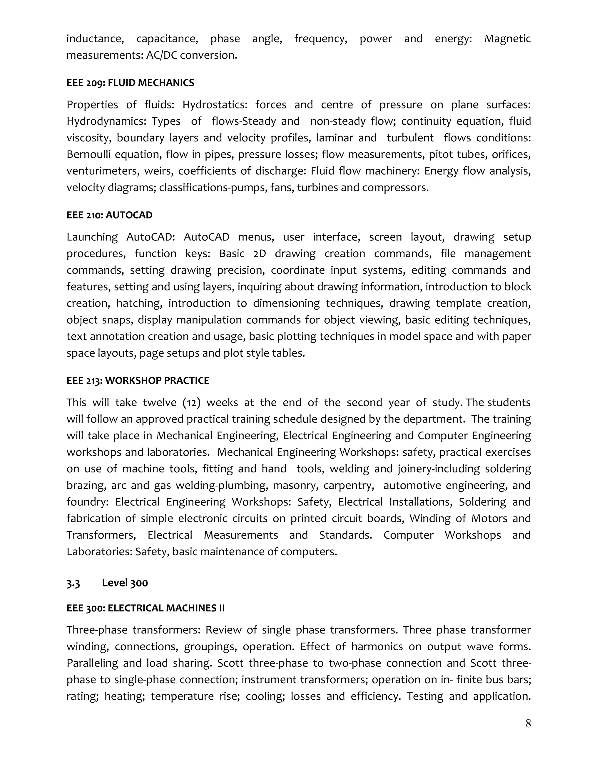 8
inductance, capacitance, phase angle, frequency, power and energy: Magnetic
measurements: AC/DC conversion.
EEE 209: FLUID MECHANICS
Properties of fluids: Hydrostatics: forces and centre of pressure on plane surfaces:
Hydrodynamics: Types of flows-Steady and non-steady flow; continuity equation, fluid
viscosity, boundary layers and velocity profiles, laminar and turbulent flows conditions:
Bernoulli equation, flow in pipes, pressure losses; flow measurements, pitot tubes, orifices,
venturimeters, weirs, coefficients of discharge: Fluid flow machinery: Energy flow analysis,
velocity diagrams; classifications-pumps, fans, turbines and compressors.
EEE 210: AUTOCAD
Launching AutoCAD: AutoCAD menus, user interface, screen layout, drawing setup
procedures, function keys: Basic 2D drawing creation commands, file management
commands, setting drawing precision, coordinate input systems, editing commands and
features, setting and using layers, inquiring about drawing information, introduction to block
creation, hatching, introduction to dimensioning techniques, drawing template creation,
object snaps, display manipulation commands for object viewing, basic editing techniques,
text annotation creation and usage, basic plotting techniques in model space and with paper
space layouts, page setups and plot style tables.
EEE 213: WORKSHOP PRACTICE
This will take twelve (12) weeks at the end of the second year of study. The students
will follow an approved practical training schedule designed by the department. The training
will take place in Mechanical Engineering, Electrical Engineering and Computer Engineering
workshops and laboratories. Mechanical Engineering Workshops: safety, practical exercises
on use of machine tools, fitting and hand tools, welding and joinery-including soldering
brazing, arc and gas welding-plumbing, masonry, carpentry, automotive engineering, and
foundry: Electrical Engineering Workshops: Safety, Electrical Installations, Soldering and
fabrication of simple electronic circuits on printed circuit boards, Winding of Motors and
Transformers, Electrical Measurements and Standards. Computer Workshops and
Laboratories: Safety, basic maintenance of computers.
3.3 Level 300
EEE 300: ELECTRICAL MACHINES II
Three-phase transformers: Review of single phase transformers. Three phase transformer
winding, connections, groupings, operation. Effect of harmonics on output wave forms.
Paralleling and load sharing. Scott three-phase to two-phase connection and Scott three-
phase to single-phase connection; instrument transformers; operation on in- finite bus bars;
rating; heating; temperature rise; cooling; losses and efficiency. Testing and application.
 