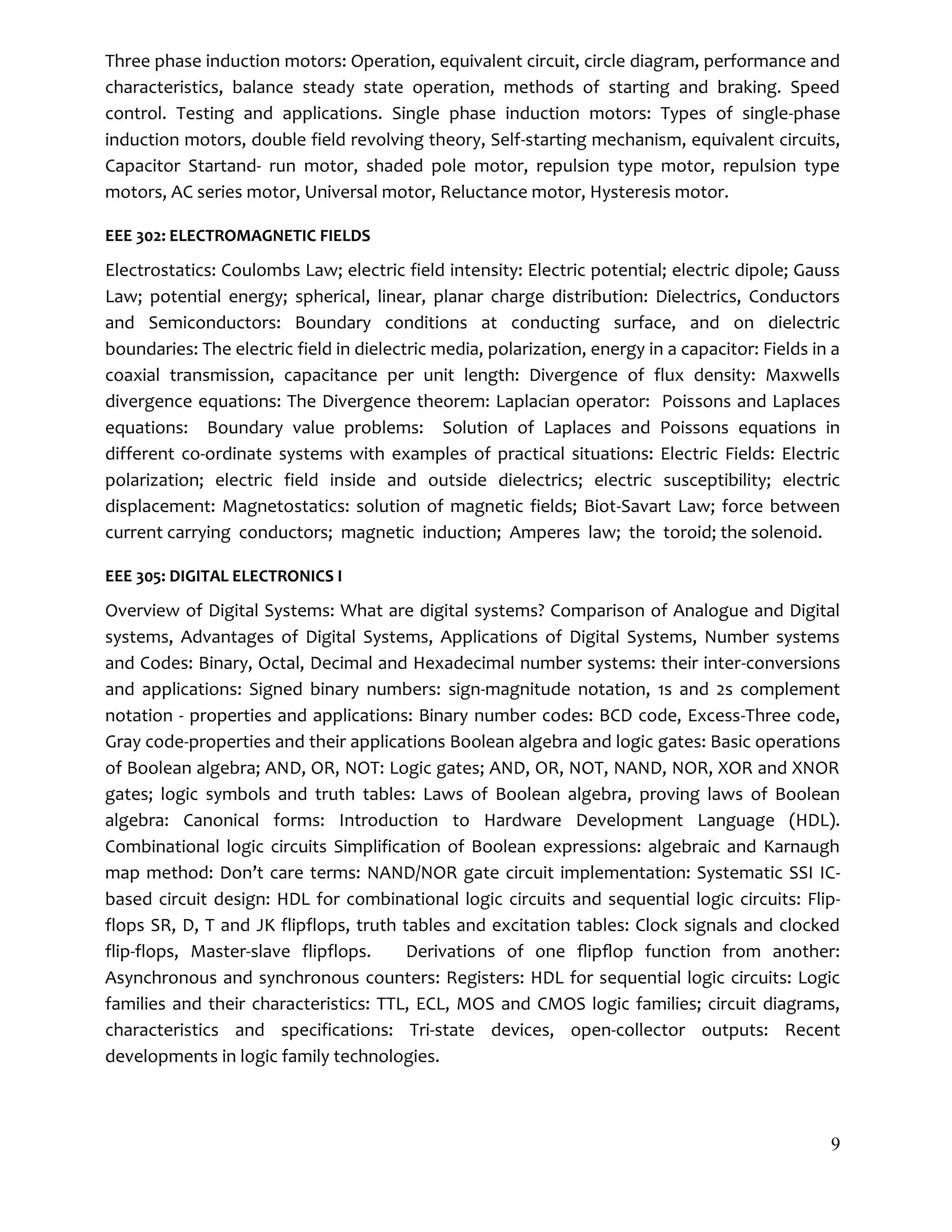 9
Three phase induction motors: Operation, equivalent circuit, circle diagram, performance and
characteristics, balance steady state operation, methods of starting and braking. Speed
control. Testing and applications. Single phase induction motors: Types of single-phase
induction motors, double field revolving theory, Self-starting mechanism, equivalent circuits,
Capacitor Startand- run motor, shaded pole motor, repulsion type motor, repulsion type
motors, AC series motor, Universal motor, Reluctance motor, Hysteresis motor.
EEE 302: ELECTROMAGNETIC FIELDS
Electrostatics: Coulombs Law; electric field intensity: Electric potential; electric dipole; Gauss
Law; potential energy; spherical, linear, planar charge distribution: Dielectrics, Conductors
and Semiconductors: Boundary conditions at conducting surface, and on dielectric
boundaries: The electric field in dielectric media, polarization, energy in a capacitor: Fields in a
coaxial transmission, capacitance per unit length: Divergence of flux density: Maxwells
divergence equations: The Divergence theorem: Laplacian operator: Poissons and Laplaces
equations: Boundary value problems: Solution of Laplaces and Poissons equations in
different co-ordinate systems with examples of practical situations: Electric Fields: Electric
polarization; electric field inside and outside dielectrics; electric susceptibility; electric
displacement: Magnetostatics: solution of magnetic fields; Biot-Savart Law; force between
current carrying conductors; magnetic induction; Amperes law; the toroid; the solenoid.
EEE 305: DIGITAL ELECTRONICS I
Overview of Digital Systems: What are digital systems? Comparison of Analogue and Digital
systems, Advantages of Digital Systems, Applications of Digital Systems, Number systems
and Codes: Binary, Octal, Decimal and Hexadecimal number systems: their inter-conversions
and applications: Signed binary numbers: sign-magnitude notation, 1s and 2s complement
notation - properties and applications: Binary number codes: BCD code, Excess-Three code,
Gray code-properties and their applications Boolean algebra and logic gates: Basic operations
of Boolean algebra; AND, OR, NOT: Logic gates; AND, OR, NOT, NAND, NOR, XOR and XNOR
gates; logic symbols and truth tables: Laws of Boolean algebra, proving laws of Boolean
algebra: Canonical forms: Introduction to Hardware Development Language (HDL).
Combinational logic circuits Simplification of Boolean expressions: algebraic and Karnaugh
map method: Don’t care terms: NAND/NOR gate circuit implementation: Systematic SSI IC-
based circuit design: HDL for combinational logic circuits and sequential logic circuits: Flip-
flops SR, D, T and JK flipflops, truth tables and excitation tables: Clock signals and clocked
flip-flops, Master-slave flipflops. Derivations of one ﬂipﬂop function from another:
Asynchronous and synchronous counters: Registers: HDL for sequential logic circuits: Logic
families and their characteristics: TTL, ECL, MOS and CMOS logic families; circuit diagrams,
characteristics and specifications: Tri-state devices, open-collector outputs: Recent
developments in logic family technologies.
 