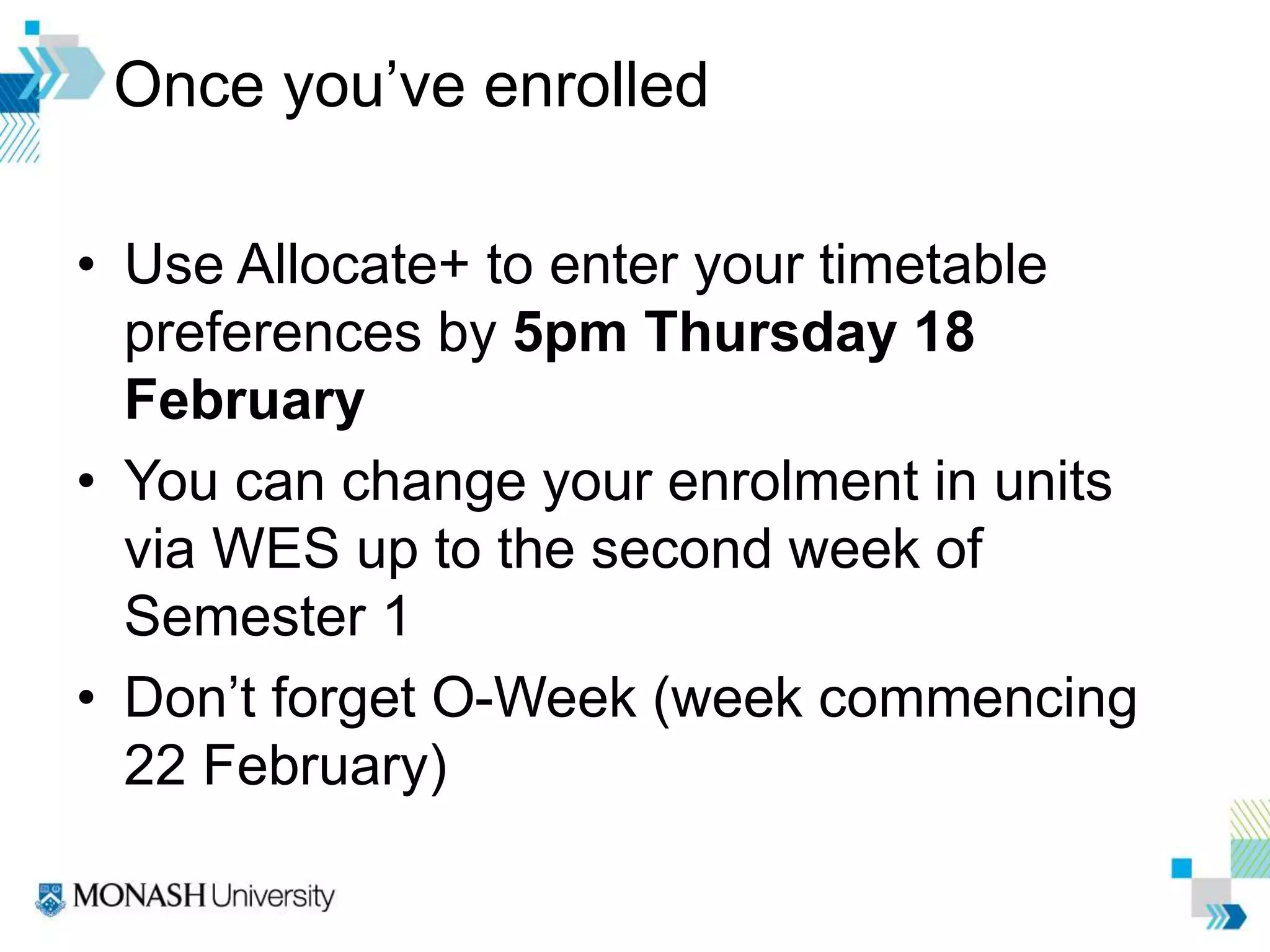 Once you’ve enrolled
• Use Allocate+ to enter your timetable
preferences by 5pm Thursday 18
February
• You can change your enrolment in units
via WES up to the second week of
Semester 1
• Don’t forget O-Week (week commencing
22 February)
 