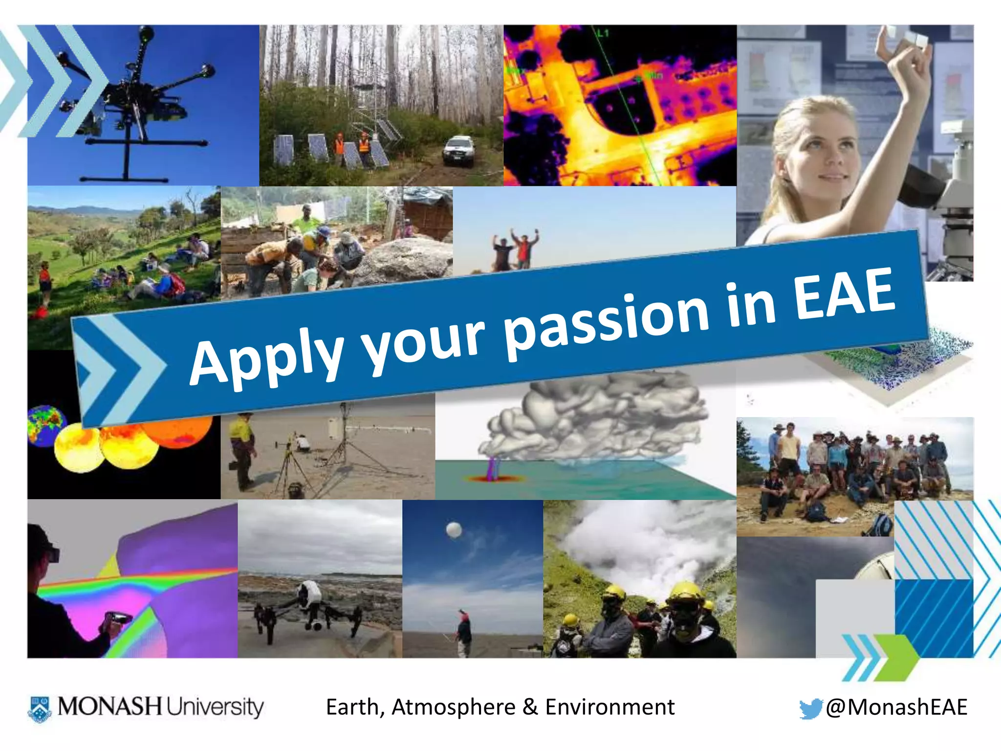 All of your lives and careers
will be affected by climate change
Learn and understand
where, when and how
this is happening.
Natural hazards
affect millions of people worldwide
You can help to estimate
risks and identify safe
areas to live.
Your smartphone
contains over 80 different elements
You can help secure
sustainable future supplies
without costing the Earth.
Australia is
the driest inhabited continent
You can help to secure
our water supply
for the future.
To shape the Earth
means knowing how it works
@MonashEAEEarth, Atmosphere & Environment
 