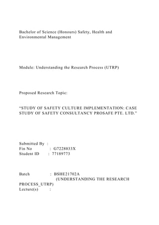 Bachelor of Science (Honours) Safety, Health and
Environmental Management
Module: Understanding the Research Process (UTRP)
Proposed Research Topic:
“STUDY OF SAFETY CULTURE IMPLEMENTATION: CASE
STUDY OF SAFETY CONSULTANCY PROSAFE PTE. LTD.”
Submitted By :
Fin No : G7228033X
Student ID : 77189773
Batch : BSHE21702A
(UNDERSTANDING THE RESEARCH
PROCESS_UTRP)
Lecture(s) :
 