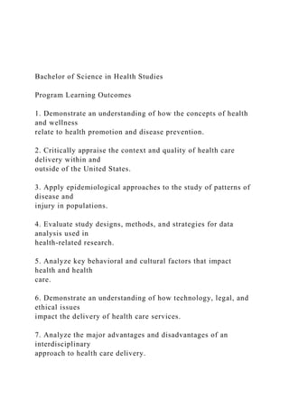 Bachelor of Science in Health Studies
Program Learning Outcomes
1. Demonstrate an understanding of how the concepts of health
and wellness
relate to health promotion and disease prevention.
2. Critically appraise the context and quality of health care
delivery within and
outside of the United States.
3. Apply epidemiological approaches to the study of patterns of
disease and
injury in populations.
4. Evaluate study designs, methods, and strategies for data
analysis used in
health-related research.
5. Analyze key behavioral and cultural factors that impact
health and health
care.
6. Demonstrate an understanding of how technology, legal, and
ethical issues
impact the delivery of health care services.
7. Analyze the major advantages and disadvantages of an
interdisciplinary
approach to health care delivery.
 