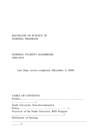 BACHELOR OF SCIENCE IN
NURSING PROGRAM
NURSING STUDENT HANDBOOK
2009-2010
Law Dept. review completed (December 4, 2009)
TABLE OF CONTENTS
Preface………………………………………………………………
………………………i
South University Non-discrimination
Policy………………………………………………..i
Overview of the South University BSN Program
..................................................................1
Definitions of Nursing
...............................................................................................
............2
 