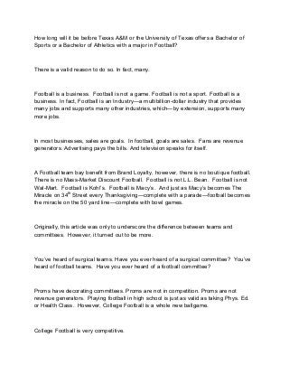 How long will it be before Texas A&M or the University of Texas offers a Bachelor of
Sports or a Bachelor of Athletics with a major in Football?

There is a valid reason to do so. In fact, many.

Football is a business. Football is not a game. Football is not a sport. Football is a
business. In fact, Football is an Industry—a multibillion-dollar industry that provides
many jobs and supports many other industries, which—by extension, supports many
more jobs.

In most businesses, sales are goals. In football, goals are sales. Fans are revenue
generators. Advertising pays the bills. And television speaks for itself.

A Football team bay benefit from Brand Loyalty, however, there is no boutique football.
There is no Mass-Market Discount Football. Football is not L.L. Bean. Football is not
Wal-Mart. Football is Kohl’s. Football is Macy’s. And just as Macy’s becomes The
Miracle on 34th Street every Thanksgiving—complete with a parade—football becomes
the miracle on the 50 yard line—complete with bowl games.

Originally, this article was only to underscore the difference between teams and
committees. However, it turned out to be more.

You’ve heard of surgical teams. Have you ever heard of a surgical committee? You’ve
heard of football teams. Have you ever heard of a football committee?

Proms have decorating committees. Proms are not in competition. Proms are not
revenue generators. Playing football in high school is just as valid as taking Phys. Ed.
or Health Class. However, College Football is a whole new ballgame.

College Football is very competitive.

 