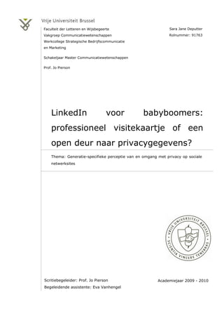 Faculteit der Letteren en Wijsbegeerte                        Sara Jane Deputter
Vakgroep Communicatiewetenschappen                           Rolnummer: 91763
Werkcollege Strategische Bedrijfscommunicatie
en Marketing

Schakeljaar Master Communicatiewetenschappen

Prof. Jo Pierson




    LinkedIn                        voor         babyboomers:
    professioneel visitekaartje of een
    open deur naar privacygegevens?
    Thema: Generatie-specifieke perceptie van en omgang met privacy op sociale
    netwerksites




Scritiebegeleider: Prof. Jo Pierson                     Academiejaar 2009 - 2010
Begeleidende assistente: Eva Vanhengel
 