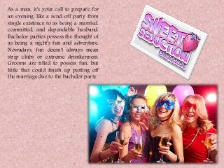 As a man, it's your call to prepare for
an evening like a send-off party from
single existence to as being a married,
committed, and dependable husband.
Bachelor parties possess the thought of
as being a night’s fun and adventure.
Nowadays, fun doesn't always mean
strip clubs or extreme drunkenness.
Grooms are titled to possess fun, but
little that could finish up putting off
the marriage due to the bachelor party.
 