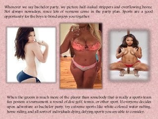 Whenever we say bachelor party, we picture half-naked strippers and overflowing booze.
Not always nowadays, since lots of versions come in the party plan. Sports are a good
opportunity for the boys to bond enjoys you together.
When the groom is much more of the player than somebody that is really a sports team
fan possess a tournament, a round of disc golf, tennis, or other sport. If everyone decides
upon adventure as bachelor party, try extreme sports like white-colored water rafting,
horse riding and all sorts of individuals dying defying sports you are able to consider.
 