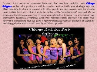 Because of the nature of numerous businesses that may hire bachelor party Chicago
Strippers for bachelor parties you will have to be cautious inside your dealings together.
Make sure first to check on around with other people and also require used the plan to
make certain these were pleased with the caliber of the "entertainment" provided. Or no
company attempts to pressure you or hurry you right into a decision, they are certainly not
trustworthy. Legitimate companies don't treat potential clients this way. You might well
discover that legitimate bachelor party stripper booking agencies are branches of legitimate
modeling galleries, which should usually be OK to cope with.
 