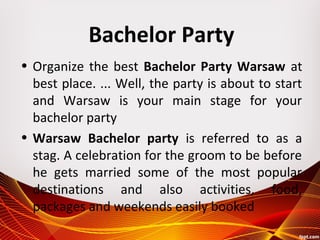 Bachelor Party
• Organize the best Bachelor Party Warsaw at
best place. ... Well, the party is about to start
and Warsaw is your main stage for your
bachelor party
• Warsaw Bachelor party is referred to as a
stag. A celebration for the groom to be before
he gets married some of the most popular
destinations and also activities, food,
packages and weekends easily booked
 