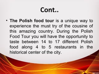 Cont..
• The Polish food tour is a unique way to
experience the must try of the cousine of
this amazing country. During the Polish
Food Tour you will have the opportunity to
taste between 14 to 17 different Polish
food along 4 to 5 restaurants in the
historical center of the city.
 