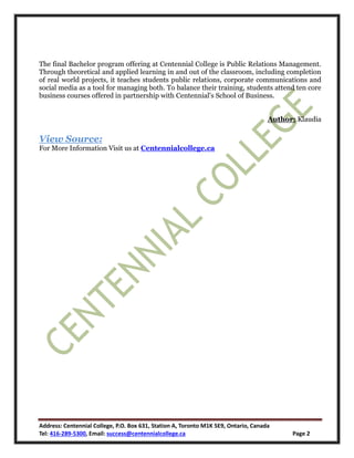 Address: Centennial College, P.O. Box 631, Station A, Toronto M1K 5E9, Ontario, Canada
Tel: 416-289-5300, Email: success@centennialcollege.ca Page 2
The final Bachelor program offering at Centennial College is Public Relations Management.
Through theoretical and applied learning in and out of the classroom, including completion
of real world projects, it teaches students public relations, corporate communications and
social media as a tool for managing both. To balance their training, students attend ten core
business courses offered in partnership with Centennial's School of Business.
Author: Klaudia
View Source:
For More Information Visit us at Centennialcollege.ca
 